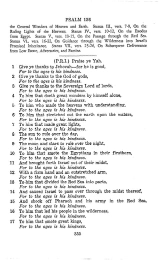 PSALM 13'6
the General Wanders of Heaven and Earrh. Stanza III., vas. 7-9, On rhe
Ruling Lights of the Havens, Stanza IV., vers, 10-12, On the Exodus
from Egypt. Stanza V,, vers. 13-15, On the Passage through the Red Sea.
Stanza VI., vers. 16-22, On Guidance through the Wilderness into Israel's
Promised Inheritance. Stanza VII., vers. 23-26, On Subsequent Deliverance
from Zow Estate, Adversaries, and Famine.
1
2
3
4
5
6
7
8
9
10
11
12
13
14
16
16
17
(P.R.1.) Praise ye Yah.
Give ye thanks to Jehovah-for he i s good,
Four to the ages is his kindness.
Give ye thanks to the God oE gods,
For to the ages is his kindness.
Give ye thanks to the Sovereign Lord of lords,
For to the ages is his kindness.
To him that doeth great wonders by himself alone,
For to the ages is his kindness.
To him who made the heavens with understanding.
For to the ages is his kindness.
To him that stretched out the earth upon the waters,
For to the ages is his kindness.
To him that made great lights,
For to the ages is his kindness.
The sun to rule over the day,
For to the ages is his kindness.
The moon and stars to rule over the night,
For to the ages is his kindness.
To him that smote %heEgyptians in their firs~born,
For to the ages is his kindness.
And brought forth Israel out of their midst,
For to the ages is his kindness.
With a firm hand and an outstretched arm,
For to the ages is his kimdness.
To.him tbat divided the Red Sea into parts,
For to the ages is his kindness.
And caused Israel to pass over through the midst thereof,
For to the ages is his kindness.
And shook off Pharaoh and his army in the Red Sea,
For to the ages is his kindness.
To him that led his people in the wilderness,
For to the ages is his kindness.
To him that smote great kings,
For to the ages is his kindness.
355
 