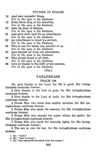 STUDIES IN PSALMS
And slew majestic1 kings,
For to the ages is his kindness.
Even Sihon king of the Amorites,
For to the ages is his kindness.
Also Og king of Bashan,
For to the ages is his khdness.
An’d gave their land for an inheritance,
For to the ages is his kindness.
An inheritance to Israel his servant,
For to the ages is his k4ndness.
W o in our low estate was mindful of us,
For to the ages is his kindness.
And rescued uszfrom our adversaries,
For to the ages is his kindness.
Who giveth bread to all flesh,
For to the ages is his kindness.
Give ye thanks to the GOD of the heavens,
For to the ages is his kindness.
mm.1
18
19
20
21
22
23
24
25
26
PARAPHRASE
PSALM 136
Oh, give thanks to the Lord, fo.r He is good; His loving-
2 Give thanks to the God of gods, for His lovingkindness
3 Give thanks t o the Lord of lords, for His lovingkindness
4 Praise Him who alone does mighty miracles, for His lov-
5 Praise Him who made the heavens, €or His lovingkindness
6 Fraise Him who planted the water within the earth,l for
7 Praise Him who made the heavenly lights, for His loving-
8 The sun to rule the day, for Hlis lovingkinchess continues
kindness continues forever.
continues forever.
continues forever.
ingkindness continues forever.
continues forever.
H3s lovingkindness continues forever.
kindness continues forever ;
forever;
1. Br.: “noble.”
2. Ml.: “tare us away.”
1. Or,“who separated the earth from the oceans.”
356
 