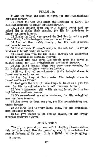 PSALM 136
9 And the moon and stars at night, for His lovingkindness
continues forever.
10 Praise the God who smote the firstborn of Egy& for
His lovingkindness to Israel2continues forever.
11, 12 He brought them out with mighty power and up-
raised fist to strike their enemies, for His lovingkindness to
Israel2continues forever.
13 Praise the Lord who opened the Red Sea to make a path
before them, for His lovingkindness continues forever,
14 And led them safely ‘chrough, for His lovingkindness
continues forever-
15 But drowned Pharaoh’s army in the sea, for His loving-
luindness to Israel2continues forever.
16 Praise Him who led His people through the wilderness,
for His lovingkindness continues forever.
17 Praise Him who saved His people from the power of
mighty kings, for His lovingkindness continues forever,
18 And killed famous kings who were their enemies, for
His lovingkindness to Israel2continues forever ;
19 Sihon, king of Amorites-for God’s lovingkindness to
Israel2continues forever-
20 And Og, king of Bashan-for His lovingkindness to
Israel2 continues forever.
21 God gave the land of these kings to Israel as a gift for-
ever, for His lovingkindness to Israel2 continues forever;
22 Yes, a permanent gift to His servant Israel, for His lov-
ingkindness continues forever.
23 He remembered our utter weakness, for His lovingkind-
ness continues forever.
24 And saved us from our foes, for His lovingkindness con-
tinues forever,
25 He gives food to every living thing, for His lovingkind-
ness continues forever.
26 Oh, give thanks to the God of heaven, for His loving-
kindness continues forever.
EXPOSITION
Though, in general purpose and in leading characteristics,
this psalm is much like the preceding one, it nevertheless has
several features of its own. It is a Hallel like the foregoing:
367
2. Implied,
 