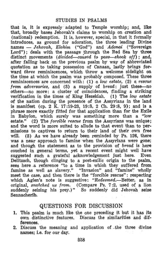 STUDIES IN PSALMS
that is, it is expressly adapted to Temple worship; and, like
that, broadly bases Jehovah’s claims to worship on creation and
(national) redemption. It is, however, special, in that it formally
introduces, as ground for adoration, the three leading Divine
names - Jehovah, Elohim (r4God”) and Adomi (“Sovereign
Lord”); deals with the passage $hrough the Red Sea by three
diistinct movements (dividecLcaused to pass-shook off) ; and,
after falling back on the previous psalm by way of abbreviated
quotation as to taking possession of Canaan, lastly brings for-
ward three reminiscences, which throw a welcome sidelight on
the time at which the psalm was probably composed. These three
reminiscences are concerned with : (1) u low estate, (2) a, rescue
from adversaries, and (3) a supply of bread: just these-no
others-no more: a cluster of coincidences, finding a striking
verification in bhe times of King Hezekiah. (1) The low estate
of the nation during the presence of the Assyrians in the land
is manifest (cp. 2 K. 17:19-23, 19:3, 2 Ch. 2953, 9); and is a
phrase rnore exactly fitted for that application than for the Exile
in Babylon, which surely was something more than a “low
estate.” ( 2 ) The forcible rescue from the Assyrians ‘wasunique;
and the word is more suited to allude to that event than to per-
missions to captives to return to their land of their own free
will. (3) As we have already been reminded by Ps. 126, there
was a near approach to famine when the Assyri’ans were gone;
and though the statement as to the provision of bread is here
couched in general terms, yet a recent event might well have
suggested such a grateful acknowledgement just here. Even
Delitzsch, though clinging bo a post-exilic origin to the psalm,
sees here-a reference “to a time in whioh they suffered from
famine as well as slavery.” “Invasion” and “famine” wholly
meet the case, and then there is the “forcible rescue”: respecting
which Aglen’s note is suggestive: “Redemed.-Better, as in
original, snatched us from. (Compare Ps. 7 2 , used of a lion
suddenly seizing his prey.) ” So suddenly did Jehovah seize
Sennacherib.
QUESTIONS FOR DISCUSSION
1. This psalm is much like the one preceding it but it has its
own distinctive features. Discuss the similarities and dif-
ferences.
2. Discuss the meaning and application of -the three divine
names; i.e. for our day.
358
 