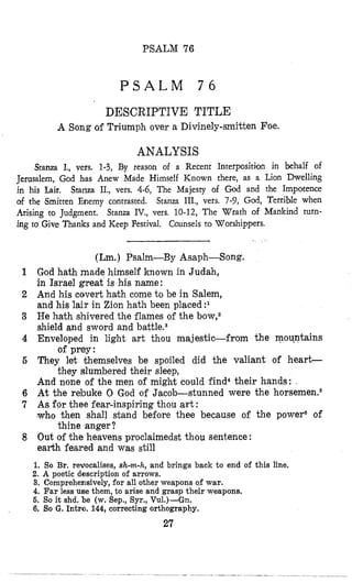 PSALM 76
P S A L M 7 6
DESCRIPTIVE TITLE
A Song of Triumph over a Divinely-smitten Foe.
ANALYSIS
Stanza I., vers. 1-3, By reason of a Recent Interposition in behalf of
Jerusalem, God has Anew Made Himself Known there, as a Lion Dwelling
in his Lair, Stanza II., vers. 4-6, The Majesty of God and the Impotence
of the Smitten Enemy contrasted. Stanza III., vers. 7-9, God, Terrible when
Arising to Judgment. Stanza IV., vers, 10-12, The Wrath of Mankind turn-
ing to Give Thanks and Keep Festival. Counsels to Worshippers.
(Lm.) Psalm-By Asaph-Song.
God hath made himself known in Judah,
in Israel great is his name:
And his covert hahh come to be in Salem,
and his lair in Zion hath been placed
He hath shivered the flames of the bow,2
shield and sword and battlesa
Enveloped in light art thou majestic-from the mou-ntains
They let khemselves be spoiled did the valiant of heart-
And none of the men of might could find4 their hands: .
At the rebuke 0 God of Jacob-stunned were the horsemen.6
As for thee fear-inspiring thou art:
who then shall stand before thee because of the powera of
Out of the heavens proclaimedst thou sentence :
earth feared and was still
1. So Br. revocalises, shm-h, and brings back to end of this line,
2. A poetic description of arrows.
3, Comprehensively, €or all other weapons of war.
4. Far less use them, to arise and grasp their weapons.
5. So it shd. be (w. Sep., Syr., Vu1.)-Gn.
6. SOG. Intro. 144,correcting orthography.
of prey:
they slumbered their sleep,
thine anger?
27
 