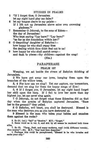STUDIES IN PSALMS
“If I forget thee, 0 Jerusalem
let my right hand play me false!s
let my tongue cleaveto my palate-
If I lift not up Jerusalem above mine own crowning
Remember 0 Jehovah, to the sons of Edom-
the day of Jerusalem!
Who kept saying “Lay bare!” “Lay bare !”
“as far as the foundati’onwithin her!”
0 despoiling daughter of Babylon!-
how happy he who shall repay thee
the dealing which thou ‘didstdeal out to us!
how happy he who shall snatoh away-
and dash to pieces-thy children-against the crag!
gladness.”6
(Nm.1
PARAPHRASE
PSALM 137
Weeping, we sat beside the rivers of Babylon thinking of
Jerusalem.
2 We have put away our lyres, hanging them upon the
branches of the willow trees,
3, 4 For how can we sing? Yet our captors, our tormentors,
demand that we sing for them the happy
6, 6 If I forget you, 0 Jerusalem, let my bight hand forget
her skill upon the harp. If I fail to love her more than my
highest joy, let me never sing again.
7 0 Jehovah, do not forget what these Edomites did on that
day when the armies of Babylon captured Jerusalem. “Raze
her to the ground!” they yelled.
8 0 Babylon, evil beast, you shall be destroyed. Blessed is
the man who destroys you as you have destroyed us.
9 Blessed is the man who takes your babies and smashes
them against the rocks!1
5. So Gt. (ml.) “fail” or “deceive.” M.T.: ccforget.’9
6. Same word as in ver. 3; apd shd. by all means be rendered both times
alike.
7. So Gt. “Targ., Pesh. and many moderns, read (with different vowels),
thou WasteV-Dr. M.T.:“that hast been despoiled.”
1. Perhaps this COUUbe paraphrased, “Blessed is he who invades and
sacks your city.”
360
 