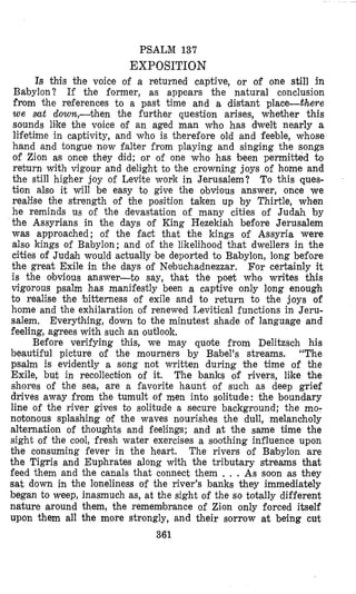 PSALM 137
EXPOSITION
Is this +he voice of a returned captive, or of one still in
Babylon? If the former, as appears the natural conclusion
fnom the references to a past time and a distant place--there
we mt down,-then the further question arises, whether this
sounds like the voice of an aged man who has dwelt nearly a
lifetime in captivity, and who is therefore old and feeble, whose
hand and tongue now falter from playing and singing the songs
of Zion as once they did; or of one who has been permitted to
reburn with vigour and delight to the crowning joys of home and
the still higher joy of Levite work in Jerusalem? To this ques-
tion also it will be easy to give the obvious answer, once we
realise the strength of the position taken up by Thirtle, when
he reminds us of the devastation of many cities of Judah by
the Assyrians in the days of King Hezekiah before Jerusalem
was approached; of the fact that the kings of Assyria were
also kings of Babylon; and of the likelihood that dwellers in the
cities of Judah would actually be deported to Babylon, long before
the great Exile in the days oi Nebuchadnezzar. For certainly it
is the obvious answer-to say, that the poet who writes this
vigorous psalm has manifestly been a captive only long enough
to realise the ‘bitterness of exile and to return to the joys of
home and the exhilaration of renewed Levitical functions in Jeru-
salem. Everything, down to the minutest shade of language and
feeling, agrees with such an outlook.
Before verifying this, we may quote from Delitzsch his
beautiful picture of the mourners by Babel’s streams. “The
psalm is evidently a song not written during the time of the
Exile, but in recollection of it. The banks of rivers, like the
shores of the sea, are a favorite haunt of such as deep grief
drives away from the tumult of men into solitude: the boundary
line of the river gives to solitude a secure background; the mo-
notonous splashing of the waves nourishes the dull, melancholy
alternation of thoughts and feelings; and at the same time the
sight of the cool, fresh water exercises a soothing influence upon
the consuming fever in the heart. The rivers of Babylon are
the Tigris and Euphrates along with the tributary streams that
feed them and the canals that connect them . , . As soon as they
sat down in the loneliness of the river’s banks they immediately
began to weep, inasmuch as, at the sight of the so totally different
nature around them, the remembrance of Zion only forced itself
upon them all the more strongly, and their sorrow at being cut
361
 