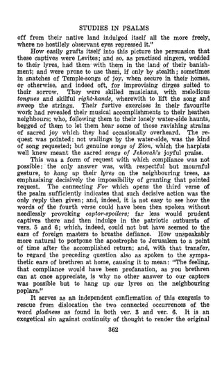 STUDIES IN PSALMS
off from their native land indulged itself all the more freely,
where no hostilely observant eyes repressed it.”
How easily grafts itself into this picture the persuasion that
these eaptives were Levites; and so, as practised singers, wedded
to their lyres, had them with them in the land of their banish-
ment; and were prone to use them, if only by stealth; sometimes
in snatches of Temple-songs of joy, when secure in their homes,
or otherwise, and indeed oft, for improvising dirges suited to
their sorrow. They were skilled musicians, with melodious
tongues and skilful right-hands, wherewith to lift the song and
sweep the strings. Their furtive exercises in their favourite
wonk had revealed their musical accomplishments to their heathen
neighbours; who, following them to their lonely water-side haunts,
begged of them to let them hear some of those ravishing strains
of sacred joy which- they had occasionally overheard. The re-
quest was pointed: not wailings by the water-side, was the kind
of song requested; but genuine songs of Zion, which the harpists
well knew meant the sacred songs of Jehowah’s joyful praise.
This was a form of request with which compliance was not
possible : the only answer was, with respectful but mournful
gesture, to hang up their &res on the neighbouring trees, as
emphasising decisively the impossibility of granting that pointed
request. The connecting For which opens the third verse of
the psalm sufficiently indicates that such decisive action was the
only reply then given; and, indeed, it is not easy to see how the
words of the fourth verse could have been then spoken without
needlessly provoking captor-spoilers; far less would prudent
captives there ‘and then indulge in the patriotic outbursts of
vers. 6 and 6; which, indeed, could not but have seemed to the
ears of foreign masters to breathe defiance. How unspeakably
more natural to postpone the apostrophe to Jerusalem to a point
of time after the accomplished return; and, with that transfer,
to regard the preceding question also as spoken to the sympa-
thetic ears of brethren at home, causing it to mean: “The feeling,
that compliance would have been profanation, as you brethren
can at once appreciate, is why no other answer to our captors
was possible but to hang up our lyres on the neighbouring
poplars.”
It serves as an independent confirmation of this exegesis to
rescue from dislocation the two connected occurrences of the
word gladnms as found in both ver. 3 and ver. 6. It is an
exegetical sin against continuity of thought to render the original
362
 
