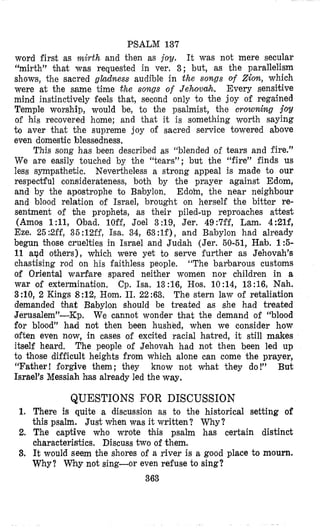 PSALM 137
word first as mirth and then as joy. It was not mere secular
“mirth” khat was requested in ver, 3; but, as the parallelism
shows, the sacred gladness audible in the songs of Zion, which
were at the same time the sowgs of Jehovah. Every sensitive
mind instinctively feels that, second only to the joy of regained
Temple worship, would be, to the psalmist, khe crowning joy
of his recovered home; and that it is something worth saying
t o aver that the supreme joy of sacred service towered above
even domestic blessedness,
This song has been described as “blended of tears and fire.”
We are easily touched by the “tears”; but the “fire” finds us
less sympafihetic. Nevertheless a strong appeal is made to our
respectful considerateness, both by the payer against Edom,
and by the apostrophe to Babylon. Edoin, the near neighbour
and blood relation of Israel, brought on herself the bitter re-
sentment of the prophets, as their piled-up reproaches attest
(Amos 1:11, Obad. lOff, Joel 3:19, Jer. 49:7ff, Lam. 4:21f,
Eze. 25:#2ff,35:12ff, Isa. 34, 63:1f), and Babylon had already
begun Chose cruelties in Israel and Judah (Jer. 60-51, Hgb. 1 :5-
11 apd others), which were yet to serve further as Jehovah’s
chastising rod on his faithless people, “The barbarous customs
of Oriental warfare spared neither women nor children in a
war of extermination. Cp. Isa. 13:16, Hos. 10:14, 13:16, Nah.
3:10, 2 Kings 8:12, Hom. 11. 22:63. The stern law of retaliation
demanded that Babylon should be treated as she had treated
Jerusalem”-Kp. We cannot wonder that the demand of “blood
for blood” had not then been hushed, when we consider how
often even now, in cases of excited racial hatred, it still makes
itself heard. The people of Jehovah had not then been led up
to those difficult heights from which alone can come the prayer,
“Father! forgive them; they know not what they do!” But
Israel’s Messiah has already led the way.
QUESTIONS FOR DISCUSSION
1. There is quite a discussion as to the historical setting of
this psalm. Just when was it written? Why?
2. The captive who wrote Chis psalm has certain distinct
characteristics. Discuss two of them.
3, It would seem the shores of a river is a good place to mourn.
Why? Why not sing-or even refuse to sing?
363
 