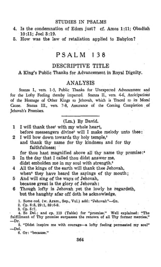 STUDIES IN PSALMS
4. Is the condemnation of Edom just? cf. Amos 1:ll; Obadiah
10:#ll;Joel 3:19.
5. How was the law of retaliation applied to Bttbylon?
P S A L M 1 3 8
DESCRIPTIVE TITLE
A King’sPublic Thanks for Advancement in Royal Dignity.
ANALYSIS
Stanza I., vers. 1-3, Public Thanks for Unexpected Advancement and
for the Lofty Feeling thereby imparted. Stanza 11,, vers. 4-6, Anticipatiod
of the Homage of Other Kings to Jehovah, which is Traced to its Moral
Cause. Stanza IIT., vets. 7-8, Assurance of the Coming Completion of
Jehovah’s Promises.
(Lm.) By David.
I will thank theel with my whole heart,
before messengers divine2 will I make melody unto thee:
I will bow down towards thy holy temple,6
and thank thy name for thy kindness and for thy
for thos hast magnified above all thy name thy promise:4
In the day that I called thou didst answer me,
didst emlbolden me in my soul with strength.s
All the kings of the earth will thank thee Jehovah,
whene they have heard the sayings of thy mouth;
And will sing of the ways of Jehovah,
because great is the glory of Jehovah:
Though lofty is Jehovah yet the lowly he kegardeth,
but the haughty afar off doth he acknowledge.
1. Some cod. (w.Aram., Sep., Vul.) add: “Jehovah”-Gn.
3. Cp. 6:7.
4. So Del.; and cp. 119 (Table) for “promise.” Well explained: “The
fulfillment of Thy promise surpasses the renown of all Thy former mercies,”
-Dr.
6. “Didst inspire me with courage-a lofty feeling permeated my 80~1”
-Del.
6. Or: “because.”
2. Cp. 8:6, 29:1, 89:6-9.
364
 