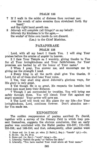PSALM 138
7 If I walk in the midst of distress thou revivest me:
over the wrath of mine enemies thou stretchest forth thy
and thy right hand saveth me.
8 Jehovah will complete (all things) * on my behalf :
Jehovah thy kindness is to the ages,-
the worksg of thine own hands do not discard.
hand,7
(Lm.) to the Chief Musician.
PARAPHRASE
PSALM 138
Lord, with all my heart I thank You. I will sing Your
praises before the armies of angels1in heaven.
2 I face Your Temple as I worship, giving thanks to You
for all Your lovingkindness and Your faithfulness, for Your
promises are backed by all the honor of Your names2
3 When I pray, You answer me, and encourage me by
giving me the strength I need.
4 Every king in all the earth shall give You thanks, 0
Lord, for all of them shall hear Your voice.
5 Yes, they shall sing about Jehovah’s glorious ways, for
His glory is very great.
6 Yet though He is so great, He respects the humble; but
proud men must keep their ‘distance.
7 Though I am surrounded by troulbles, You will bring me
safely through them. You will clench Your fist against my
angry enemies! Your power will save me.
8 The Lord will work out His plans for my life-for Your
lovingkindness, Lord, continues forever. Don’t abandon me-
for You made me.
EXPOSITION
The sudden reappearance of psalms ascribed To David,
together with a survey of the literary field in which they pre-
sent themselves, suggests the obvious conclusion, that an early
psalter was concluded with the Hallel psalms 105-107; 111-118;
135-136; and 146-150;and that, subsequently, other psalms were
7. Some cod. (w. 2 ear. pr. edns. [l Rabb.], Sep.): “hands” (PI.)-Gn.
8. So Dr. Cp. Ps. 67:Z.
9. Some cod. (w. Syr.) : ‘Lwork”(sing.)-Gn.
1. Literally, “before the gods,” or “before the idols.”
2. Literally, “You have exalted Your word above all Your name.”
365
 