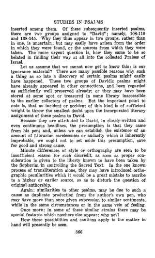 STUDIES IN PSAIJMS
inserted among them. Of these subsequently inserted psalms,
there are two groups assigned to “David”; namely, 108-110
and 138-145. Why they thus appear in two groups, rather than
in one, is uncertain; but may easily have arisen from the order
in which they were found, or the sources from which they were
taken. The more urgent question is, how they came to be so
belated in finding their way at all into the collected Praises of
Isyael.
Let us assume that we cannot now get to know this: is our
ignorance material? There are many possible reasons why such
a thing as so late a discovery of certain psalms might easily
have happened. These two groups of Davidic psalms might
have already appeared in other connections, and been regarded
as sufficiently well preserved already; or they may have been
stored at some spot or treasured in some library inacoessible
to the earlier collectors of psalms. But the important point to
note is, Chat no incident or accident of this kind is of sufficient
weight to throw the smallest doubt upon the incorporated literary
assignment of these psalms to David.
Because they are attributed to David, in closely-written and
even continuous headlines, the presumption is that they came
from his pen; and, unless we can establish the existence of an
amount of Librarian carelessness or audacity which is inherently
improbable, we ought not to set aside this presump~on,save
for good and strong cause.
Minute differences of style or orthography are seen to be
insufficient reason for such discredit, as soon as proper con-
sideration is given to the liberty known to have been taken by
the Sopherim in controlling the Sacred Text. In the one known
process of transliteration alone, they may have introduced ortho-
graphic peculiarities which it would be a great mistake to ascribe
to a higher or earlier source, so as to disturb the question of
original authorship.
Again: similarities to other psalms, may be due to such a
cause as duplicate production from the author’s own pen, who
may Fave more ‘tha ce given expression to similar sentiments,
while in the same mstances or in the same vein of feeling.
Once more: in some oif these similar strains there may be
special features which nowhere else appear :why not?
How these possibilities and cautions apply to the matter in
hand will presently be seen.
366
 