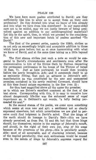 PSALM 138
We have here more psalms attributed to David: are they
sufficiently like him to allow us to accept them on their own
profession? Do they dovetail into what we know of him already
and into what we have from him elsewhere? In ou? many-sided
care not to be misled, may we not justly beware of being prej-
udiced against an addition to our autobiographical materials?
Let this be the spirit, then, in which we proceed to the considera-
tion of this new and important batch of psalms ascribed “To
David.”
The first of the present series, namely the 138th, strikes us
as not only (anexceedingly bright and acceptable addition to those
which have gone before; but as at once harmonising with what
we know of David, and at the same time taking us a little beyond
it.
The first stanza strikes just such a note as would be con-
genial to David’s circumstances and sentiments soon after the
communication to him of the Divine Oath by Nathan respecting
the permanent continuance in his house of the Throne of Israel
(2 Sam. 7). Just as here portrayed, he would then worship
before the newly brought-in Ark; and it commends itself to us
as eminently fitting, that such an advance in Jehovah’s self-
manifestation as was constituted by the new and unexpected
promises contained in his newly received Covenant, should have
at this time found unique expression in the line (ver. 2) :
for thou hast magnified xbove all thy name thy promise;
as to which see Driver’s excellent comment at the foot of the
text above. Corresponding with this, it is easy to conceive how
almost dangerously life-like was the enhanced sense of royal
importance as, in Delitzsch’s apt words, “a lofty feeling per-
meated his soul.”
In the second stanza of the psalm, we come upon something
which seems a t once new and apt: a sentiment not so clearly
expressed elsewhere, but which nevertheless we are glad to per-
ceive could find lodgment in David’s mind. That the kings of
the earth should do homage to David’s Heir-this we have
already perceived, as from Pss. 72 and 89; but that those kings
should, for themselves, rejoice in the sayings of Jehovah’s mouth,
and should, in the right of their own joy, sing of his way8
because of the greatness of his glory-this is peculiarly accept-
able: most of all acceptable, and of charming interest, because
of the implied peculiarity, that such enthusiasm would be roused
even in the minds of kings by Jehovah’s supreme regard for
367
 