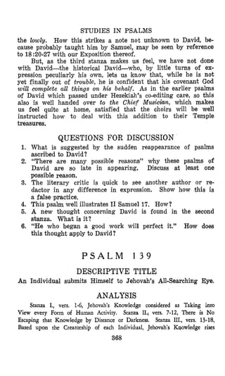 STUDIES IN PSALMS
the lowly. How this strikes a note not unknown to David, be-
caulse probably taught him by Samuel, may be seen by reference
tQ18:20-27 with our Exposition thereof,
But, as the third stanza makes us feel, we have not done
with David-the historical David-who, by little turns of ex-
pression peculilarly his own, lets us know that, while he is not
yet finally out of trouble, he is confident that his covenant God
will complete all things on his behalf. As in the earlier psalms
of David which passed under Hezekiah’s eo-editing care, so this
also is well handed over to the Chief Musichn, which makes
us feel quite at home, satisfied that the choirs will be well
instructed how to deal with this addition to their Temple
treasures,
1.
2.
3.
4.
6.
6.
An
QUESTIONS FOR DISCUSSION
What is suggested by the sudden reappearance of psalms
ascribed to David?
“There are many possilble reasons” why these psalms of
David are so late in appearing. Discuss at least one
possible reason.
The literary critic is quick to see another author or re-
dactor in any difference in expression. Show how this is
a false’practice.
This psalm well illustrates I1 Ssamuel 17, How?
A new thought concerning David is found in the second
sbanza. What is it?
“He who began a good work will perfect it.” How does
this thought apply to David?
P S A L M 1 3 9
DESCRIPTIVE TITLE
Individual su’bmits Himself to Jehovah’s All-Searching Eye.
ANALYSIS
Stanza I., vers. 1-6, Jehovah’s Knowledge considered as Taking into
View every Form of Human Activity. Stanza 11.; vers. 7-12, There is No
Escaping that Knowlsedge by Distance or Darkness. Stanza IIL, vers. 13-18,
Based upon the Creatorship of each Individual, Jehovah’s Kqowledge rises
368
 