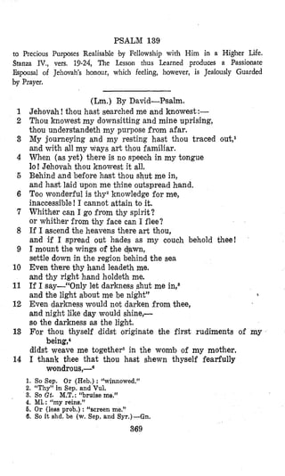 PSALM 139
to Precious Purposes Realisable by Fellowship with Him in a Higher Life.
Stanza IV., vers. 19-24, The Lesson thus Learned produces a Passionate
Espousal of Jehovah’s honour, which feeling, however, is Jea~loudy Guarded
by Prayer.
1
2
3
4
6
6
7
8
9
10
11
12
13
14
(Lm.) By David-Psalm.
Jehovah! thou hast searched me and knowest:-
Thou knowest my downsitting and mine uprising,
thou understandeth my purpose from afar.
My journeying and my resting hast thou traced out,l
and with all my ways art thou familiar.
When (as yet) there is no speech in my tongue
lo! Jehovah thou knowest it all.
Behind and before hast thou shut me in,
and hast laid upon me thine outspread hand.
Too wonderful is thyZknowledge for me,
inaccessible! I cannot attain to it.
Whither can I go from thy spirit?
or whither from thy face can I flee?
If I ascend the heavens there art thou,
and if I spread out hades as my couch behold thee!
I mount the wings of the d!awn,
settle down in the region behind the sea
Even there thy hand leadeth me.
and thy right hand holdeth me.
If I say-“Only let darkness shut me in,8
and the light about me be night”
Even darkness would not darken from thee,
and night like day would shine,-
so the darkness as the light.
For thou thyself didst originate the first rudiments of my
didst weave me together5 in the womb of my mother.
I thank thee that thou hast shewn thyself fearfully
h
being,*
wondrous,-6
1. So Sep. Or (Heb.) : “winnowed.”
2. “Thy” in Sep. and Vul.
3. SOGt. M.T.:“bruise me,’’
4. ML: “my reins.”
6. O r (less prob.) : “screen me.”
6. So it shd. be (w. Sep. and Syr.)-Gn.
369
 