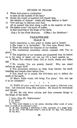 STUDIES IN PSALMIS
9 When God arose to vindication,l
to save all the humble ob the land.s
10 Surely the wrath of mankind will thankQthee,
the residue of intenselo wrath will keep festival to theell
11 Vow and pay to Jehovah your God,
all ye around him bear along a gift to the inspirer of fear,
12 He taketh away12the spirit of nobles,
is fear-inspiring to the kings of the earth.
(Lm.) To the Chief Musician, (CMm.) Jor Jeduthun.13
PARAPHRASE
PSALM 76
God’s reputation is very great in Judah and in Israel!
2 His home is in Jerusalem! He lives upon Mount Zion.
3 There He breaks the weapons of our enemies.
4 The everlasting mountains cannot compare with You in
5 The mightiest of our enemies are conquered; they lie before
6 When You rebuked them, God of Jacob, steeds and riders
7 No wonder You are greatly feared! Who can stand
8 You pronounce sentence on them from heaven; the earth
9 You stand up to punish the evil-doers and to defend the
10 Man’s futile wrath will bring You glory! You will use
glory !
us in the sleep of death; not one can lift a hand against us.
fell.
before an angry God?
trembles and stands silent before You;
meek of the earth.
it as an ornament!
* * * * *
11 Fulfill all your vows that you have made to Jehovah your
God. Let everyone bring Him presents. He should be reverenced
and feared,
12 For He cuts down princes and does awesome things to
the kings of the earth.
7. Intro., Chap. III., “Righteousness.”
8. Or “earth.”
9. Cp. 6:6 n.
10. “The word WRATH is in the plural, denoting either wrath of every
11. So Sep., implying a difference, in Heb. exemplar, of a single letter,
12. So O.G. (“cut off=take away”) ; and SO Br. (w. Sep., Vul., Jerome),
13. Cp. 38 n.
kind, or wrath in its intensity.”-Per.
28
 