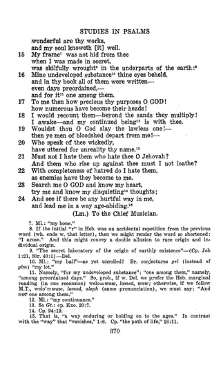STUDIES IN PSALMS
(wonderful are thy works,
and my soul knoweth [it] well.
My frame? was not hid from thee
when I was made in secret,
was skilfully wrought* in the underparts of the earth:g
Mine undeveloped substancei0 thine eyes beheld,
and in thy book all of them were written-
even days preordained,-
and for it11 one among them.
To me then how precious thy purposes 0 GOD!
how numerous have become their heads !
I would recount them-beyond the sands they multiply!
I lawake-and my continued beingi2 is with thee.
Wouldst thou ,OGod slay the lawless one!-
then ye men of bloodshed depart from me!-
Who speak of thee wiokedly,
have uttered for unreality thy name.I3
Must not I hate them who hate thee 0 Jehovah?
And them who rise up against thee must I not loathe?
With completeness of hatred do I hate them,
as enemies h,avethey become to me.
Search me 0 GOD and know my heart,
try me and know my disquietingi4thoughts ;
And see if there be any hurtful way in me,
and lead me in a way age-abiding.16
(Lm.) To khe Chief Musician.
15
16
17
18
19
20
21
22
23
24
7. MI.: rrmybone.”
8. If the initial V’in Heb. was an accidental repetition from the previous
word (wh. ends w. that letter), then we might render the word so shortened:
“I arose.” And this might convey a double allusion to race origin and in-
dividual origin.
9. “The secret laboratory of the origin of earthly existence”-(Cp. Job
1:21, Sir. 40 :1)-Del.
10. MI.: “my ball”-as yet unrolled! Br. conjectures g d (instead of
glm) “my lot.”
Ill. Namely, idformy undeveloped substance” : “one among them,” namely,
“among preordained days.” So, prob., if w. Del. we prefer the Heb. marginal
reading (in one recension) welo=waw, lamed, waw; otherwise, if we follow
M.T., welo’=waw, lamed, aleph (same pronunciation), we must say: “And
NOT one among them.”
12. Ml.: ccmycontinuance.”
13. So Gt.: cp. Exo. 205‘.
14. Cp. 94:19.
15. That is, (‘a way enduring or holding on to the ages.” In contrast
with the 6cway’’that “vanishes,” 1:6. Cp. “the path of life,” 16:ll.
370
 