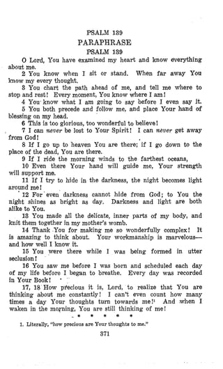 PSALM 139
PARAPHRASE
PSALM 139
0 Lord, You have examined my heart and know everything
about me.
2 You know when I sit or stand, When far away You
know my every though‘t.
3 You chart the path ahead of me, and tell me where to
stop and rest! Every moment, You know where I am!
4 You*know what I am going to say before I even say it.
5 You both precede and follow me, and place Your hand of
6 This is too glorious, too wonderful to believe!
7 I oan Never be lost to Your Spirit! I can never get away
8 If I go up to heaven You are there; if I go down to the
9 If I ride the morning winds to the farthest oceans,
10 Even there Your hand will guide me, Your strength
will support me.
11 If I try to hide in the darkness, the night becomes light
around me!
’ 12 For‘even darkness cannot hide from God; to You the
night shines as bright as day. Darkness and light are both
alike to You.
13 You made all the delicate, inner parts of my body, and
knit them together in my mother’s womb.
14 Thank You for making me so wonderfully complex! It
is amazing Co think about, Your wollkmanship is marvelous-
and how well I know it.
15 You were there while I was being formed in utter
seclusion!
16 You saw me before I was born and scheduled each day
of my life before I began to breathe. Every day was recorded
in Your Book! = ‘
17, 18 How pfecious it is, Lord, t o realize that You are
thinking albouk me constantly! I can’t even count how many
times a day Your thoughts turn towards me!I And (when I
waken in the morning, You are still thinilring of me!
blessing on my head.
from God!
place of the dead, You are there.
- * * * * *
1. Literally, “how precious are Your thoughts to me.”
371
 