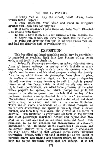 STUDIES IN PSALMS
19 Surely You will slay the wicked, Lord! Away, blood-
20 They blaspheme Your nkne and stand in arrogance
21 0 Lord, shouldn’t I hate those who hate You? Shoudn’t
22 Yes, I hate them, for Your enemies are my enemies too.
23 Search me, 0 God, and know my heart, test my thoughts.
24 Point out anything You find in me that makes You sad,
thirsty men ! Begone!
against You-how silly can they be?
I be grieved with them?
and lead me along the path of everlasting life.
EXPOSITION
This beautiful and heart-searching psalm may be convenient-
ly regarded as resolving itself into fdur Stanzas of six verses
each, as set forth in our Analysis.
I. Jehovah’s Knowledge considered as taking into view evev
form of human activity. A survey which includes a man’s
downsitting when his day’s work is done, his uprising when his
night’s rest is over, and his chief purpose during the twenty-
four hours; which traces his jolurneying from place to place,
his resting at noon and at night, and his wags of deporting
himself wherever he may be,-may be said to touch in general
terms on all the forms which individual activity can assume.
If, to these specifications, are added those processes of the mind
which prepare for speech, and which prompt and guide the
tongue in its utterance,-we may conclude that nothing of im-
pofiance remains uncomprehended in this brief enumeration.
Nevertheless, there is yet another aspect under which individual
activity miay be viewed; and that is, its narrow limitation.
There are on every side bounds which it cann,ot overpass; an
individual’s downsittings and uprisings can only attain a certain
number, and then they must cease; and so with all his forms of
activity, Such limitation is graphically set forth in the simplest
and most picturesque language: Behind and before hast thou
shut me in, and h t laid on me thine outspread hand. This
reflection, by so far, enhances the thoroughness of Jehovah’s
knowledge of me. He knows all the movements I can make, and
he himself strictly limits those movements; which emphasises
the main point, which is, that Jehovah knows every individual
thoroughly: knma, with first-hand knowledge; as the result of
personal search and tracing and testing; knows, by anticipation,
even the as yet unspoken words that are coming. It is not
372
 