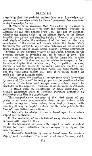 PSALM 139
surprising that the psalmist realises how such knowledge sur-
passes any knowledge which he himself possesses : Too womderful *
is thy knowledge f o r me.
11. There is no Escaping that Knowledge by DisCance or
Darkness. The psalmist first tests the question, whether by
D i s h c e he can hide himself from God. No: not by distance:
whether the distant height, or the distant depth, or the distant
breadth: the distant and dazzling height of heaven; or the dim,
dark depth of hades, the underworld of the dead; or the hazy
remoteness of the Shores and islands behind the hinder Medi-
terranean Sea: escape to any of these distances will be no escape
from Jehovah; who is above, below, beyond ; present everywhere
-present, in the diffused vitality of his spirzt, presenit;, in the
personal capacity of revealing his face in wrath or love. The
poet is only testing the question in all the forms his thoughts
can appreciate. He does not say he wishes to escape: in fact,
he almost implies that he does not; for, in putting the case,
merely to test the possibility, he rather assumes the love than
the wrath of the Omnipresent One: There, thy hand leadeth me,
and thy right hand holdeth me. But, if he would escape, he
could not-that is his main point.
Having tested the question of escape from God’s knowledge
by means of “Distance,” he next propounds the question whether
by means of Darkness such escape were possible. Again he
concludes in the negative, Darkness is no darkness to Jehovah.
111. Based upon the Creatorship of Each Individual, Je-
hovah’s Knowledge rises to Precious Purposes realisable b y
Felkowship with Him in a Higher Life.
This comprehensive summary of the third stanza of our
psalm is not more comprehensive than the particulars which
it seeks to express. Nevertheless, being highly charged with
meaning, it may be helpful to draw out its main points in the
form of three distinct propositions.
1. Jehovah’s knowledge of men is based upon his creator-
ship of each individual.
2. His creatorship of each individual comprehends benevolent
purposes with respect to them.
3. His benevolent purposes with respect to each individual
require for their realisation the aldvantages of a higher life
than the present.
1. Jehovah’s knowledge of men. is based upon his creatw-
ship of each individual. The causal word Fov=Because, which
373
 