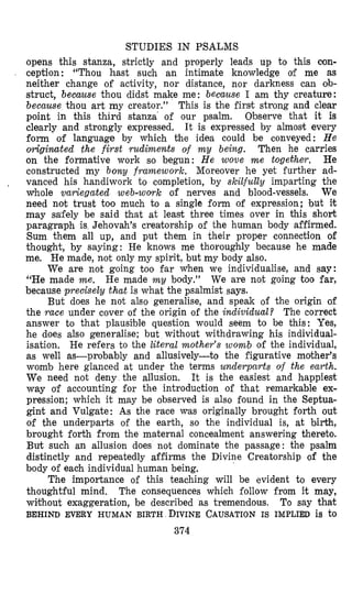 STUDIES IN PSALMS
opens this stanza, strictly and properly leads up to this con-
ception: “Thou hast sucih an intimate knowledge of me as
neither change of activity, nor distance, nor darkness can ob-
struct, because thou didst make me: because I am thy creature:
because thou art my creator.” This is the first strong and clear
point in this third stanza’ of our psalm. Observe that it is
clearly and strongly expressed. It is expressed by almost every
form of language by which the idea could be conveyed: H e
o.rigiwted the first rudiments of m y being. Then he carries
on the formative work so begun: He wove m e together. He
constructed my bony framework. Moreover he yet further ad-
vanced his handiwork to completion, by skilfully imparting the
whole variegated web-woyk of nerves and blood-vessels. We
need not trust too much to a single form of expression; but it
may sa’fely be said that at least three times over in this short
paragraph is Jehovah’s creatorship of the human body affirmed.
Sum them all up, and put them in their proper connection of
thought, by saying: He knows me thoroughly because he made
me. He made, not only my spirit, but my body also.
We are not going too far When we individualise, and say:
“He made me. He made m y body.” We are not going too far,
because precisely that is what the psalmist says.
But does he not also generalise, and speak of the origin of
the race under cover of the origin of the individual? The correct
answer to that plausi’ble question would seem to be this: Yes,
he does also generalise; but without withdrawing his individual-
isation. He refers to the literal mother’s womb of the individual,
as well as-probably and allusively-to the figurative mother’s
womb here glanced at under the terms underparts of the earth.
We need not deny the allusion. It is the easiest and happiest
way 0-f accounting for the introduction of that remarkable ex-
pression; which it may be observed is also found in the Septua-
gint and Vulgate: As the race was originally brought forth out
of the underparts of the earth, so the individual is, at birth,
brought forth from the maternal concealment answering thereto.
Burt such an allusion does not dominate the passage: the psalm
distinctly and repeatedly affirms the Divine Creatorship of the
body of each individual human being.
The importance of this teaching will be evident to every
thoughtful mind. The consequences which follow from it may,
without exaggeration, be described as tremendous. To say that
,
BEHIND EVERY HUMAN BIRTH DIVINE CAUSATION IS IMPLIED is to
374
 