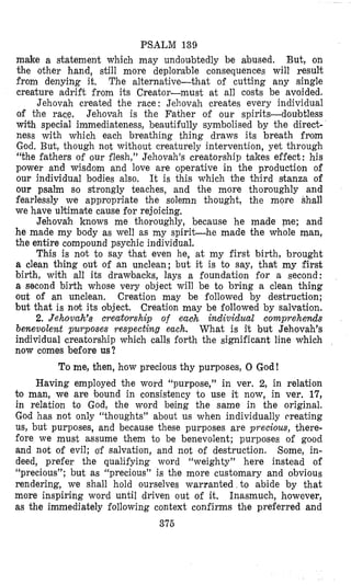 PSALM 139
make a statement which may undoubtedly be abused. But, on
the other hand, still more deplorable consequences will result
from denying it, The alternative-that of cutting any single
creature adrift from its Creator-must at all costs be avoided.
Jehovah created the race : Jehovah creates every individual
of the race, Jehovah is the Father of our spirits-doubtless
with special immediateness, beautifully symbolised by the direct-
ness with which each breathing thing draws its breath fmm
God. But, though not without creaturely intervention, yet through
“the fathers of our flesh,” Jehovah’s creatorship takes effect: his
power and wisdom and love are operative in the production of
our individual bodies also. It is this which the third srtanza of
our psalm so strongly teaches, and the more thoroughly and
fearlessly we appropriate the solemn thought, the more shdl
we have ultimake cause for rejoicing,
Jehovah knows me thoroughly, because he made me; and
he made my body as well as my spirit-he made the whole man,
the entire compound psychic individual.
This is not to say that even he, at my first birth, brought
a clean thing out of an unclean; but it is to say, that my first
birth, with all its drawbacks, lays a foundation for a second:
a second birth whose very object will be to bring a clean thing
out of an unclean. Creation may be followed by destruction;
but that is nat its oibject. Creation may be followed by salvation.
2. Jehovah’s creatomhip of eaoh individual comprehends
benevolent purposes respecting each. What is it but Jehovah’s
individual creatorship which calls forth the significant line which
now comes before us?
To me, then, how precious thy purposes, 0 God!
Having employed the word “purpose,” in ver. 2, in relation
to man, we are bound in consistency to use it, now, in ver. 17,
in relation to God, the word being the same in the original.
God has not only “thoughts” about us when individually rreating
US, but purposes, and because these purposes are precious, there-
fore we must assume them to be benevolent; purposes of good
and not of evil; o’f salvation, and not of destruction. Some, in-
deed, prefer the qualifying word “weighty” here instead of
“precious”; but as “precious” is the more customary and obvious
rendering, we shall hold ourselves warranted to abide by that
more inspiring word until driven out of it. Inasmuch, however,
as the immediately following context confirms the preferred and
376
 
