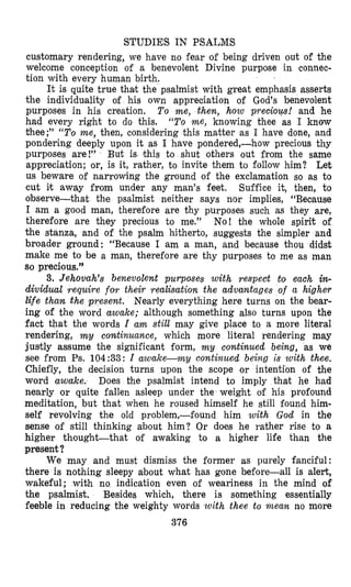 STUDIES IN PSALMS
customary rendering, we have no fear of being driven out of the
welcome conception of a benevolent Divine purpose in connec-
tion with every human birth.
It is quite true that the psalmist with great emphasis asserts
the individuality of his own appreciation of God’s benevolent
purposes in his creation. To me, then, how preciotp! and he
had every right to do this. “To me, knowing thee as I know
thee;” “To me, then, considering this matter as I have done, and
pondering deeply upon it as I have pondered,-how precious thy
purposes are!” But is this to shut others out from the same
appreciation; or, is it, rather, to invite them to follow him? Let
us beware of narrowing the ground of the exclamation so as to
cut it away from under any man’s feet. Suffice it, then, to
observethat the psalmist neither says nor implies, “Because
I am a good man, therefore are thy purposes such as they are,
therefore are they precious to me.” No! the whole spirit of
the stanza, and of the psalm hitherto, suggests the simpler and
broader ground: “Because I am a man, and because thou didst
make me to be a man, therefore are thy purposes to me as man
so precious.”
3. Jehovah’s benevolent purposes with respect tot each in-
dividual require for their realisation the advantages of a higher
life than. the present. Nearly everything here turns on the bear-
ing of the word awake; although something also turns upon the
fact that the words I am still may give place to a more literal
rendering, m y comtinuance, which more literal rendering may
justly assume the significant form, m y continued being, as we
see from Ps. 104:33: I awake-my continued being is with thee.
Chiefly, the decision turns upon the scope or intention of the
word awake. Does the psalmist intend to imply that he had
nearly or quite fallen asleep under the weight of his profound
meditation, but that when he roused himself he still found him-
self revolving the old problem,-found him with God in the
sense of still thinking about him? Or does he rather rise to a
higher thought-that of awaking to a higher life than the
present ?
We may and must dismiss the former as purely fanciful:
there is nothing sleepy about what has gone before-all is alert,
wakeful; with no indication even of weariness in the mind of
the psalmist. Besides which, there is something essentially
feeble in reducing the weighty words with thee to mean no more
376
 