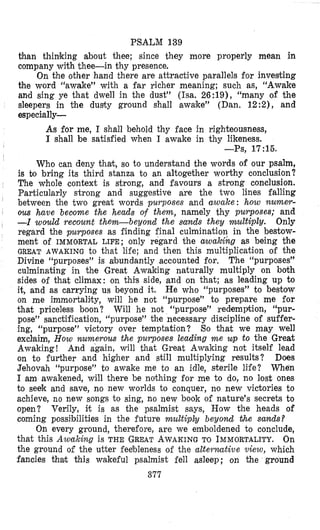 PSALM 139
than thinking about thee; since they more properly mean in
company with thee-in thy presence.
On the other hand there are attractive parallels for investing
the word “awake” with a far richer meaning; such as, “Awake
and sing ye that dwell in the dust” (Isa. 26:19), “many of the
sleepers in the dusty ground shall awake” (Dan, 12:2), and
especially-
As for me, I shall behold thy face in righteousness,
I shall be satisfied when I awake in thy likeness.
I -Ps, 17~15.
I
Who can deny that, so to understand the words of our psalm,
is b bring its third stanza to an altogether worthy conclusion?
The whole context is strong, and favours a strong conclusion.
Particularly strong and suggestive are the two lines falling
between the two great words purposes and awake: how numer-
I ous have beclorne the heads of them, namely thy purposes; and
, -I would recount them-beyond the sands they multiply. Only
regard the pucrposes as finding final culmination in the bestow-
ment of IMMORTAL LIFE; only regard the awabihg as being the
GREAT AWAKING to that life; and then this multiplication of the
Divine “purposes” is abundantly accounted for. The “purposes”
culminating in the !Great Awaking naturally multiply on both
sides of that climax: on this side, and on that; as leading up to
it, and as carrying us beyond it. He who “purposes” to bestow
on me immortality, will he not “purpose” to prepare me for
that priceless boon? Will he not “purpose” redemption, “pur-
pose” sanctification, “purpose” the necessary discipline of suffer-
ing, “purpose” victory over temptation? So that we may well
exchim, How numerous the purposes leading m e up to the Great
Awaking! And again, will that Great Awaking not itself lead
on to further and higher and still multiplying results? Does
Jehovah “purpose” to awake me to an idle, sterile life? When
I am awakened, will there be nothing for me to do, no lost ones
to seek and save, no new worlds to conquer, no new victories to
achieve, no new songs to sing, no new book of nature’s secrets to
open? Verily, it is as the psalmist says, How the heads of
coming possibilities in the future multiply beyond ihe sands?
On every ground, therefore, are we emboldened to conclude,
that this Awaking is THE GREATAWAKINGTO IMMORTALITY.On
the ground of the utter feebleness of the alte?.rwctive view, which
fancies thah this wakeful psalmist fell asleep; on the ground
377
 