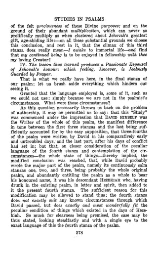 STUDIES IN PSALMS
of the felt preciousness of these Divine purpoaes; and on the
ground of their abundant muEtiplication, which can never so
prdtfically multiply as when clustered about Jehovah’s greatest
gifrt, age-abiding life :-on all these substantial grounds we choose
this conclusion, and rest in it, that the climax of this third
stanza does really mean-Z aw’uke to immortal l i f e 4 find
that my comtinued being is to be enjoyed in fellows’hipwith thee
my loving Creator !
IV. The lesson thus learned produces a Passionate Ewousd
of Jehovah’s honour : which feeling, however, is Jeab&
Guarded by Prayer.
That is what we really have here, in the final stanza of
our psalm: let us brush aside everything which hinders our
seeing it,
Granted that the language employed is, some of it, such as
we could not use: simply because we are not in the psalmist’s
circumstances. What were those circumstances?
As this question necessarily throws us back on the problem
of authorship, it may be permitted us to say: that this “Study”
was commenced under the impression that DAVIDHIMSELF was
the Writer of the whole of this psalm, the manifest difference
in tone ‘between the first three stanzas and the last being suf-
ficiently accounted for by the easy supposition, that three-fourths
of the psalm were written by David in his comparatively early
and untroubled days, and the last part, after his days of conflict
had set in; but that, on closer consideration of the peculiar
language of the fourth stanza and contemplation of the cir-
cumstances-the whole state of things-thereby implied, the
modified conclusion was reached, that, while David probably
wrote the major part of the psalm, namely its continuously calm
stanzas one, two, and three, being probably the whole original
psalm, and abundantly entitling the psalm as a whole to bear
his honoured name, it was his descendant HEZEKIAHwho, having
drunk in the existing psalm, in letter and spirit, then added to
it the present fourth stanza. The sufficient reason for this
modification may be allowed to stand thus: the fourth stanza
does noit exactly suit any known circumstances through which
David passed, but does exaotly and most wonderfullg fit the
peculiar condition of things which existed in the days of Heze-
kiah. So much for clearness being premised, the case may be
thus staked, looking steadfastly and with a single eye to the
exact language of this the fourth stanza of the psalm.
378
 