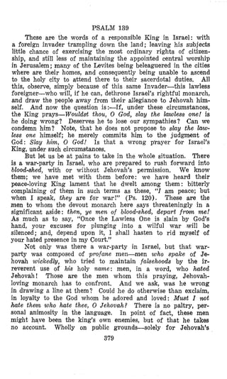 PSALM 139
These are the words of a responsible King in Israel: with
a foreign invader trampling down the land; leaving his subjects
little chance of exercising the most ordinary rights of citizen-
ship, and still less of maintaining the appointed central worship
in Jerusalem; many of the Levites being beleaguered in the cities
where are their homes, and consequently being unable to ascend
to the holy city to attend there to their sacerdotal duties. All
this, observe, simply because of this same Invader-this lawless
Eoreigner-who will, if he can, dethrone Israel’s rightful monarch,
and draw the people away from their allegiance to Jehovah him-
self. And now the question is:-If, under these circumstances,
the King prays-Wouldslt thou, 0 God, slay the lanoless one! is
he doing wrong? Deserves he to lose our sympathies? Can we
condemn him? Note, that he does not propose to slay the law-
less one himself; he merely commits him to the judgment of
God: Slay him, 0 God! Is that a wrong p’rayer for Israel’s
King, under such circumstances,
But let us be at pains to take in the whole situation. There
is a war-party in Israel, who are prepared to rush forward into
blood-slhed, with or without Jehovah’s permission. We know
them; we have met with them before: we have heard their
peace-loving King lament that he dwelt among them : bitterly
complaining of them in such terms as these, “I am peace; but
when I speak, they are for war!” (Ps. 120). These are the
men to whom the devout monarch here says threateningly in a
significant aside: then, ye m e n of blood-shed, depart from me!
As much as to say, “Once the Lawless One is slain by God’s
hand, your excuses for plunging into a wilful war (will be
silenced; and, depend upon it, I shall hasten to rid myself of
your hated presence in my Court.”
Not only was there a war-party in Israel, but that war-
pabty was composed of profane men-men who spake of Je-
hovah wickedly, who tried to maintain fabehoods by the ir-
reverent use of his holy n m e : men, in a word, who hated
Jehovah! Those are the men whom this praying, Jehovah-
loving monarch has to confront. And we ask, was he wrong
in drawing a line at them? Could he do otherwise than exclaim,
in loyalty to the God whom he adored and loved: Must I ruot
hate t h m who hate thee, 0 Jehovah? There is no paltry, per-
sonal animosity in the language. In point of fact, these men
might have been the king’s own enemies, but of that he takes
no account. Wholly on public grounds-solely for Jehovah’e
379
 