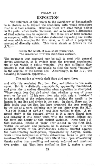 PSALM 76
EXPOSITION
The reference of this psalm to the overthrow of Sennacherib
is so obvious as to explain the unanimity with which expositors
find in it that allusion, Doubtless there are some minor points
in the psalm which invite discussion, and as to which a difference
of final opinion may be expected. But these are of little moment
as compared with the remarkable statement regarding the wrath
of wan which occupies the 10th verse, as to which a perplexing
amount of diversity exists, This verse stands as follows in the
,
A.V.:-
Surely the wrath of man shall praise thee,
The remainder of wrath shalt thou restrain.
The assurance thus conveyed may be said to meet with general
devout acceptance, as is evident from the frequent acquiescent
use ‘of the words in public worship. The only difficulty they
present is that scholars are unable t o find the word “restrain”
in the original of the second line, Accordingly, in the R.V., the
following innovation appears :-
The residue of wrath shalt thou gird upon thee ;
and with this rendering Dr., Per., Del., and others in the main
agree. But it is distinctly unacceptable, apparently far-fetched,
and gives rise to endless diversities when exposition is attempted.
Whose wrath does God gird about him, whether by way of orna-
ment, or for use? If his own, then why with only a “residue”?
to say nothing of the awkwardness of taking the wrath to be
human in one line and divine in the next. In short, there can be
little doubt that the Sep. has here preserved the true reading,
by the use of a word differing only by one letter from the M.T.
(h-h-g-k) instead of (h-h-g-r) will keep festival to thee. A re-
newed study of the passage-giving to it a more literal turn
and bringing it into closer touch with the contexLbrings out
the force and beauty of this ancient variation, Note then (1)
that mankind, instead of “man” (for a-dm) in the first line,
widens the outlook, and prepares us to discover that it is the
excusable wrath of the down-trodden nations directed against
the down-treading world-power, represented by Assyria, which,
when Divine interposition effects deliverance, turns to give God
thanks-“thanks” itself being more literal than “praise”-willing
thanks rather than unwilling and merely enforced and construc-
tive praise. (2) That keep festival in line 2, makes a good
29
I
.. .
 