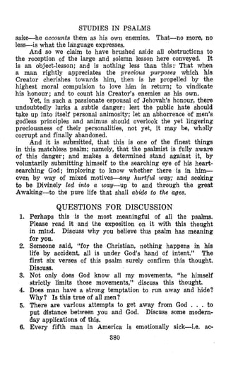 STUDIES IN PSALMS
sake-he accounts them as his own enemies. That-no more, no
less-is what the language expresses.
And so we claim to have brushed aside all obstructions to
the reception of the large and solemn lesson here conveyed. R
is an object-lesson; and is nothing less than this: That when
a man rightly appreciates the precious pwposes which his
Creator cherishes towards him, then is he propelled by the
highest moral compulsion to love him in return; to vindicate
his honour; and to count his Creator’s enemies as his own.
Yet, in such a passionate espousal of Jehovah’s honour, there
undoubtedly lurks a subtle danger: lest the public hate should
tqke up into itself personal animosity; let an abhorrence of men’s
godless principles and animus should overlook the yet lingering
preciousness of their personalities, not yet, it may be, wholly
corrupt and finally abandoned.
And it is submitted, that this is one of the finest things
in this matchless psalm; namely, that the psalmist is fully aware
of this danger; and makes a determined stand against it, by
voluntarily submitting himself to the searching eye of his heart-
searching God; imploring to know whether there is in him-
even, by way of mixed motives-any hurtful way; and seeking
to be Divinely led into a way-up to and through the great
Awaking-to the pure life that shall abide to the ages.
1.
2.
3.
4.
5.
6.
QUESTIONS FOR DISCUSSION
Perhaps this is the most meaningful of all the psalms.
Please read it and the exposition on it with this thought
in mind. Discuss why you believe this psalm has meaning
for you.
Someone said, “for the Christian, nothing happens in his
l?fe by accident, all is under God’s hand of intent.” The
first six verses of this psalm surely confirm this thought.
Discuss.
Not only does God know all my movements, “he himself
strictly limits those movements,’’ discuss this thought.
Does man have a strong temptation to run away and hide?
Why? Is this true of all men?
There are various attempts to get away from God . . . to
put diistance between you and God. Discuss some modern-
day applications of this.
Every fifth man in America is emotionally sick-i.e. ac-
380
 