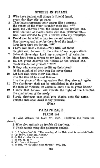 2
3
4
5
6
‘I
8
9
10
11
12
13
STUDIES IN PSALMS
Who have devised evil things in [their] heart,
every day they stir up wars:
They have sharpened their tongue like a serpent,
the venom of the viper1 is under their lips.
Keep me Jehovah from the hands of the lawless one,
from the man of violent deeds.wilt thou preserve me,-
who have devised to give a thrust unto my foohteps.
Proud men have hid a trap for me and nooses,
they have spread a net by the side of the traok,-
lures have they set for me.
I have said unto Jehovah-“My GOD art thou!
oh give ear, Jehovah to the voice of my supplications.
Jehovah Sovereign Lord my stronghold of salvation,
thou hast been a screen to my head in the day of arms.
Do not grant Jehovah the desires of the lawless one,
his device do not promote.’’ %omz
If they who encompass me lift up their head*
let the mischief of their own lips cover them:
Let him rain upon them4live coals,
into the fire let him cast them-
into the place of flowing waters that they rise not again.
The slanderer6 shall not be established in the land,
the man of violence let calamity hunt him in great hastens
I know that Jehovah will execute the right of the humbled,
the vindication of the needy.
Surely righteous ones shall give thaniks unto thy name,
upright ones shall dwell in thy presence.
Wm.1
PARAPHRASE
PSALM 140
0 Lord, deliver me from evil men.
2 Who plot and stir up trouble all day long.
3 Their words sting like poisonous snakes.
Preserve me from the
violent,
1. Or? “spider”-O.G. “The meaning of the Heb. word is uncertain”-Dr.
2. Cp. Intro., Chap. III., “Selah.”
3. So Del. divides the verses.
4. So Gt., cp. 11:7.
5. MI.: “man of tongue.”
6. So Del., “With thrust upon thrust.”-O.G., Dr.
382
 