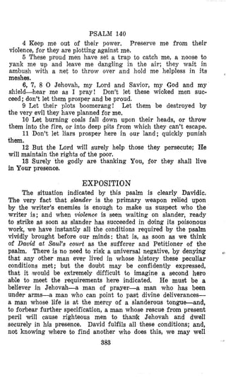 PSALM 140
4 Keep me out of their power. Preserve me from their
violence, for they are plotting against me.
5 These proud men have set a trap to catch me, a noose to
yank me up and leave me dangling in the air; they wait in
ambush with a net to throw over and hold me helpless in its
meshes.
6, 7, 8 0 Jehovah, my Lord and Savior, my God and my
shield-hear me as I pray! Don’t let these wioked men suc-
ceed; don’t let them prosper and be proud.
9 Let their plots boomerang! Let them be destroyed by
the very evil they have planned for me.
10 Let burning coals fall down upon their heads, or throw
them into the fire, or into deep pits from which they can’t escape.
11 Don’t let liars prosper here in our land; quickly punish
them.
12 But the Lord will surely help those they persecute; He
will maintain the rights of the poor.
19 Surely the godly are thanking You, 8or they shall live
in Your presence.
,
EXPOSITION
The situation indicated by this psalm is clearly Davidic.
The very fact that slander is the primary weapon relied upon
by the writer’s enemies is enough to make us suspect who the
writer is; and when violence is seen waiting on slander, ready
to str‘ike as soon as slander has succeeded in doing its poisonous
work, we have instantly all the conditions required by the psalm
vividly brought before our minds: that is, as soon as we think
of Dmid at Saul’s court as the sufferer and Petitioner of the
psalm. There is no need to risk a unsversal negative, by denying
that any other man ever lived in whose history these peculiar
conditions met; but the doubt may be confidently expressed,
that it would be extremely difficult to imagine a second hero
able to meet the requirements here indicated. He must be a
believer in Jehovah-a man of prayer-a man who has been
under arms-a man who can point to past divine deliverances-
a man whose life is at the mercy of a slanderous tongue-and,
to f’or‘bearfurther specification, a man whose rescue from present
peril will cause righteous men to thank Jehovgh and dwell
securely in his presence. David fulfils all these conditions; and,
not knowing where to find another who does this, we may well
383
e
 