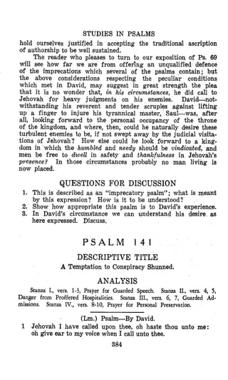 STUDIES IN PSALMS
hold ourselves justified in accepting the traditional ascription
of authorship to be well sustained,
The reader who pleases to turn to our exposition of Ps. 69
will see how far we are from offering an unqualified defence
of the imprecations which several of the psalms contain; but
the above considerations respecting the peculiar conditions
which met in David, may suggest in great strength the plea
that it is no wonder that, in his circumstances, he did call to
Jehovah for heavy judgments on his enemies. David-not-
withstanding his reverent and tender scruples against lifting
up a finger to injure his tyrannical master, Saul-was, after
all, looking forward to the personal OCCUpahCy of the throne
of the kingdom, and where, then, could he naturally desire these
turbulent enemies to be, if not swept away by the judicial visita-
tions of Jehovah? How else could he look forward to a king-
dom in which the humbled and needy should be viwdicated, and
men be free to dwebl in safehy and thwkfulness in Jehovah’s
presence? In those circumstances probably no man livivg is
now placed.
QUESTIONS FOR DISOUSSION
1. This is described as an “imprecatory psalm”; what is meant
by this expression? How is it to be understood?
2. Show hlow appropriate this psalm is to Dcavid’s experience.
3. In David’s circumstance we can understand his desire as
here expressed. Discuss.
P S A L M 1 4 1
DESCRIPTIVE TITLE
A Temptation to Conspiracy Shunned.
ANALYSIS
Stanza I., vers. 1-3, Prayer for Guarded Speech. Stanza II., vers. 4; 5,
Stanza III., vers. 6, 7, Guarded Ad-Danger from Proffered Hospiltalities.
missions. Stanza IV., vers. 8-10, Prayer for Personal Preservation.
(Lm.) Psalm-By David.
1 Jehovah I have called upon thee, oh haste thou unto me:
oh give ear to my voke when I call unto thee.
384
 