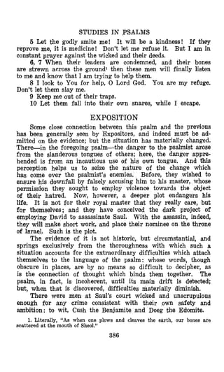 STUDIES IN ,PSALMS
5 Let the godly smite me! It will be a kindness! If they
reprove me, it is medicine! Don’t let me refuse it. But I am in
constant prayer against the wicked and their deeds.
6, 7 When their leaders are oondemned, and their bones
are strewn across the ground1 then these men will finally listen
to me and know that I am trying to help them.
8 I look to You for help, 0 Lord God. You are my refuge.
Don’t let them slay me.
9 Keep me out of their traps.
10 Let them fall into their own snares, while I escape.
EXPOSITION
Some close connection between this psalm and the previous
has been generally seen by Expositors, and indeed must be ad-
mitted on the evidence; but the situation has materially changed.
There-in the foregoing psalm-the danger to the psalmist arose
from the slanderous tongues of others; here, the danger appre-
hended is from an incautious use of his own tongue. And is
perceptioa helps us to seize the nature of the change which
has come over the psalmist’s enemies. Before, they wished to
ensure his downfall by falsely accusing him to his master, whose
permission they sought to employ violence towards the object
of their hatred. Now, however, a deeper plot endangers his
life, It is not for their royal master that they really care, but
for themselves; and they have clonceived the dark project of
employing David to assassinate Saul. With the assassin, indeed,
they will make short work,and place their nominee on the throne
of Israel. Such is the plot.
The evidence of it is not historic, but circumstantial, and
springs exclusively from the bhoroughness with which such a
situation accounts for the extraordlinary difficulties which attach
themselves to the language of the psalm: whose words, though
obscure in places, are by no means so difficult to decipher, as
is the connecti,on of thought which binds them together. The
psalm, in fact, is incoherent, until its main drift is detected;
but, when that is discovered, difficulties materially diminish,
There were men at Saul’s court wicked and unscrupulous
enough for any mime consistent with their own safety and
ambition: to wit, Cush the Benjamite and Doeg the Edomite.
1. Literally, “As when one plows and cleaves the earth, our bones are
scattered at the mouth of Sheol.”
386
 