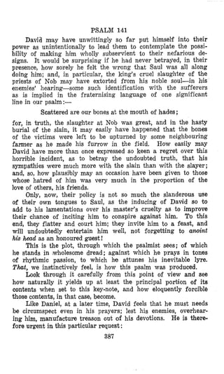 PSALM 141
Davia m'ay have unwittingly so far put himself into their
power as unintentionally to lead them to contemplate the possi-
bility of making him wholly subservient to their nefarious de-
signs. It would be surprising if he had never betrayed, in their
presence, how sorely he felt the wvong that Saul was all along
doing him; and, in particular, the king's cruel slaughter of the
priests of Nob may have extorted from his noble soul-in his
enemies' hearing-some such identification with the sufferers
as is implied in the fraternising language of one significant
line in our psalm:-
Scarteered are our bones at the mouth of hades ;
for, in truth, the slaughter at "ob was great, and in the hasty
burial of the slain, it may easily have happened that the bones
of the victims were left to be upturned by some neighbouring
farmer as he made his furrow in the field. How easily may
David have more than once expressed so keen a regret over tihis
horrible incident, as to betray the undoubted truth, that his
sympakhies were much more with the slain than with the slayer;
and, so, how plausibly may an occasion have been given to those
whose hatred of him was very much in the proportilon of the
love of others, his friends.
Only, now, their policy is not so much the slanderous use
of their own tongues to Saul, as the inducing of David so to
add to his lamentations over his master's cruelty as to improve
their chance of inciting him to conspire against him. To this
end, they flatter and court him; they invite him to a feast, and
will undoubtedly entertain him well, not forgetting Do anoint
his hetxd as an honoured guest!
This is the plot, through which the psalmist sees; of which
he stands in ,wholesome dread; against which he prays in tones
of rhythmic passion, to which he attunes his inevitable lyre.
That, we instinctively feel, is how this psalm was produced.
Look through it carefully from this point of view and see
how naturally it yields up at least the principal portion of its
contents when set to this key-note, and how eloquently forcible
those contents, in that case, become.
Like Daniel, at a later time, David feels that he must needs
be circumspect even in his prayers; lest his enemies, overhear-
ing him, manufacture treason out of his devotions. He is there-
fore urgent in this particular request :
387
 