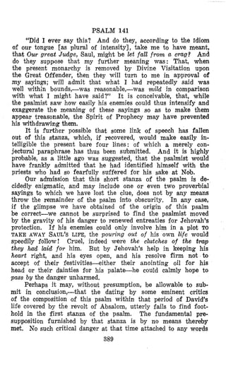 PSALM 141
“Did I ever say this? And do they, according to the idiom
of our tongue [as plural of intensity], take me to have meant,
that Our great Judge, Saul, might be let fall from a crag? And
do they suppose that my further meaning was: That, when
the present monarchy is removed by Divine Visitation upon
the Great Offender, then they will turn to me in approval of
my sayings; will admit that what I had repeatedly said was
well within bounds,-was reasonable,-was mild in comparison
with what I might have said?” It is conceivable, that, while
the psalmist saw how easily his enemies clould thus intensify and
exaggerate the meaning of these sayings so as to make them
appear treasonable, the Spirit of Prophecy may have prevented
his withdrawing them.
It is further possi;ble that some link of speech has fallen
out of this stanza, which, if recovered, would make easily in-
telligible the present bare four lines: of which a merely con-
jectural paraphrase has thus been submitted. And it is highly
probable, as a little ago was suggested, that the psalmist would
have frankly admitted that he had identified himself with the
priests who had so fearfully suffered for his sake at Nob.
Our admbion that this short stanza of the psalm is de-
cidedly enigmatic, and may include one or even two proverbial
sayings to which we have lost the clue, does not by any means
throw the remainder of the psalm into obscurity. In any case,
if the glimpse we have obtained of the origin of this psalm
be correct-we cannot be surprised to find the psalmist moved
by the gravity of his danger to renewed entreaties f’or Jehovah’s
protection. If his enemies could only involve him in a plot TO
TAKE &WAY SAUL’S LIFE, the pouring out of his own life would
speedily follow! Cruel, indeed were the clutches of the trup
they had laid for him. But by Jehovah’s help in keeping his
heart right, and his eyes open, and his resolve firm not to
accept of their festivities-either their anointing oil for his
head or their dainties for his palate-he could calmly heope to
pass by the danger unharmed.
Perhaps it may, without presumption, be allowable to sub-
mit in conclusion,-that the dating by some eminent critics
of the composition of this psalm within that period of David’s
life covered by the revolt of Absalom, utterly fails to find foot-
hold in the first stanza of the psalm. The fundamental pre-
suppiosition furnished by that stanza is by no means thereby
met. No such critical danger at that time attached bo any words
389
 