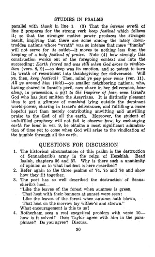 STUDIES IN PSALMS
parallel with thank in line 1. (3) That the intense wmth of
line 2 prepares for the strong verb keep festival which follows
it; so that the stronger motive power produces the stronger
result, implying that there are some among the lately down-
trodden nations ushose “wrath” was so intense khat mere “thanks”
will not serve for its outlet-it moves to nothing less than the
keeping of a holy festiva2 of praise. Nate (4) how strongly this
construction works out of the foregoing context and into the
succeeding: Earth feared and was still when God arose to vindica-
tion (vers. 8, 9)-so deep was its emotion, and so potent to turn
its wrath of resentment into thanksgiving for deliverance. Will
ye, then, keep festival? Then, mind ye pay your vows (ver. 11).
All ye around him (ibid)-ye smaller neighboring nationsp who,
having shared in Israel’s peril, now share in her deliverance, bear
along, in procession, a gift to the Inspirer of fear, even Israel’s
God who has just smitten the Assyrians. It is distinctly pleasant
thus to get a glimpse of mankind lying outside the dominant
world-power, sharing in Israel’s deliverance, and fulfilling a more
hopeful part than merely contributing unwitting and unwilling
praise to the God of all the earth. Moreover, the student of
unfulfilled prophecy will not fail to observe how, by exchanging
earth for iand in ver. 9, he obtains a most significant adumbra-
tion of time yet to come when God will arise to the vindication of
the humble through all the earth.
QUESTIONS FOR DISCUSSION ’
1. The historical circumstances of this psalm is the destruction
of Sennacherib’s army in the reign of Hezekiah. Read
Isaiah, chapters 36 and 37. Why is there such a unanimity
of opinion as to what incident is here described?
2. Refer again to the three psalms of 74, 75 and 76 and show
how they fit together.
3. The poet has so well described the destruction of Senna-
cherib’s host-
“Like the leaves of the forest when summer is green,
That host with their banners at sunset were seen:
Like the leaves of the forest when autumn hath blown,
That host on the morrow lay wither’d and strown.”
What encouragement is this to us?
4. Rotherham sees a real exegetical problem with verse 10-
how is it solved? Does Taylor agree with him in the para-
phrase? Do you agree? Discuss.
30
 