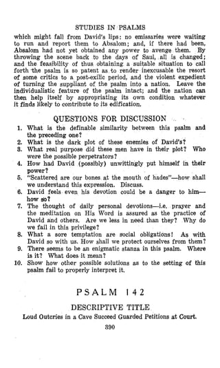 STUDIES IN PSALMS
which might fall from David's lips: no emissaries were waiting
to run and report them to Absalom; and, if there had been,
Absalom had not yet obtained any power to aven
throwing the scene back to the days of Saul, all is changed;
and the feastbility of thus obtaining a suitable sdtuation to call
forth the psalm is so patent as .to render inexcusable the resort
of some critics to a post-exilic period, and the violent expedient
of turnling the suppliant of the psalm into a nation. Leave the
individualistic feature of the psalm intact; and the natlon can
then help itself by appropriating its own ccmdit$on whatever
it finds Mkely to contribute to its edification,
QUESTIONS FOR DISCUSSION I
1. What is the definable similarity between this psalm and
the preceding one?
2. What is the dark plot of these enemies of David's?
3. What real purpose did these men have in their plmot? Who
were the possible perpetrators?
4. How had David (poss2bly) unwittingly put himself in their
power?
5. "Scattered are our bones at the mouth of hades"-how shall
we understand this expression. Discuss.
6. David feels even his devotion could be a danger to him-
how &?
7. The thought of daily personal devotions4.e. prayer and
the meditation on His Word is assured as the practice of
David and others. Are we less in need than they? Why do
we fail in this privilege?
8. What a sore temptation are slocial obligations! As with
David so with us. How shall we protect ourselves from them?
9. There seems to be an enigmatic stanza in this psalm. Where
is it? What does it mean?
10. Show how other possible solutilons as to the setting of this
psalm f d l to properly interpret it.
P S A L M 1 4 2
DESCRIPTIVE TITLE
Loud Outcries in a Cave Succeed Guarded Petitions at Court.
390
 