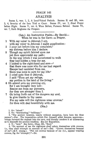 PSALM 142
ANALYSIS
Stanza I., vers. 1, 2, A Loud-Voiced Prelude. Stanzas 11. and HI.,vers.
Stanza IV., ver. 5, Pinal Prayer
Stanza VI.,
3, 4,Severity of the Late Trial at Court.
before Flight.
ver. 7, Faith Brightens the Prospect.
Stanza V., ver. 6, Want Before, Pursuers Behind.
(Lm.) An Instructive Psalm-By David-
When he was in the Cave-a Prayer.
With my voice1to Jehovah I cry,
with my voice1 bo Jehovah I make supplication :
I pour out before him my complaint,2
my distress before him I declare.
Though my spirit fainted upon me
yet thou approvedst my path:
In the way which I was accustomed to walk
they had hidden a trap for me.
I looked to the right-hand and saw-3
that there was none who for me had regard.
Escape had vanbhed from me,
there was none to care for my lifen4
I cried unto thee 0 Jehovah,
I said “Thou art my refuge,
my portion in the land of the living.”
6 Oh attend unto my piercing cry,
for I am brought very low:
Rescue me from my pursuers,
for they are stronger than I.
7 Oh bring forth out of the dungeon my soul,
lm give thanks to thy name.
For my sake will the rightelous wear crowns,6
for khou wilt deal bountifully with me.
(Nm.1
1. Or: “aloud.”
2. Or: “murmuring,” “soliloquy.”
3. “The ancient versions, nearly without exception, have here the first
person”-Per. The imperative-which Per. himself, after Jerome, approves-
brings forward the request into the cave, and thereby renders it so unmeaning
as to discredit the ancient headline. See our Exposition.
4. U.:“soul.” See Intro., Chap. III., “Soul.”
6. “On account of me the righteous shall adorn themselves with crowns,
Le., they shall triumph on account of me”-Del. “Crown themselves because
of me”-R.V. (marg.). ‘<Putout crowns because of me (ie., appear wearing
crowns, fig. for ‘triumph’)”-Dr.
391
 