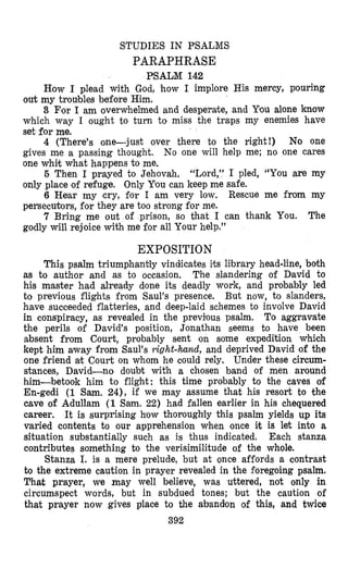 STUDIES IN PSALMS
PARAPHRASE
PSALM 142
How I plead with God, how I implore His mercy, pouring
out my troubles before Him.
3 For I am overwhelmed and desperate, and You alone know
which way I ought to turn to miss the traps my enemies have
set for me.
4 (There’s one-just over there to the right!) No one
gives me a passing thought. No one will help me; no one cares
one whit what happens to me.
6 Then I prayed to Jehovah, “Lord,” I pled, “You are my
only place of refuge. Only You can keep me safe.
6 Hear my cry, for I am very low. Rescue me from my
persecutors, fo’rthey are too strong for me.
7 Bring me out of prison, so that I can thank You. The
godly will rejoice with me for all Your help.”
EXPOSITION
This psalm triumphantly vindicates its library head-line, both
as to author and as to occasion. The slandering of David to
his master had already done its deadly work, and probably led
to previous flights from Saul’s presence. But now, to slanders,
have succeeded flatteries, and deep-laid schemes to involve David
in conspiracy, as revealed in the previlous psalm. To aggravate
the perils of David‘s position, Jonathan seems to have been
absent from Court, probably sent on some expedi-tion which
kept him away from Saul’s right-hand, and deprived David of the
one friend at Court on whom he could rely. Under these circum-
stances, David-no doubt with a chosen band of men around
h4im-betook him to flight: this time probably to the caves of
En-gedi (1 Sam. 24), if we may assume that his resort to the
cave of Adullam (1 Sam. 22) had fallen earlier in his chequered
career. It is surprising how thoroughly this psalm yields up its
varied contents to our apprehension when once i;t is let into a
situation substantially such as is thus indicated. Each stanza
contributes something to the verisimilitude of the whole.
Stanza I. is a mere prelude, but at once affords a contrast
to the extreme caution in prayer revealed in the foregoing psalm.
That prayer, we may well believe, was uttered, not only in
circumspect words, but in subdued tones; but the caution of
that prayer now gives place to the abandon of this, and twice
392
 