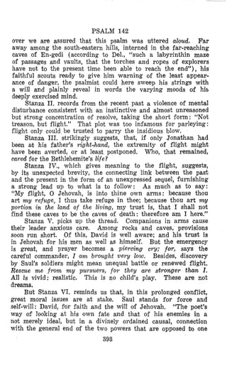 PSALM 142
over we are assured that this psalm was uttered aloud. Far
away among the south-eastern hills, interned in the far-reaching
caves of En-gedi (according to Del., “such a labyrinthin maze
of passages and vaults, that the torches and ropes of expllorers
have nlot to the presen’t time been able to reach the end”), his
faithful scouts ready to give him warning of the least appear-
ance of danger, the psalmist could here sweep his strings with
a will and plainly reveal in words the varying moiods of his
deeply exercised mind.
Stanza 11. records from the recent past a violence of mental
disturbance consistent with an instinctive and almost unreasoned
but strong concentration of resolve, taking the short form: “Not
treason, but flight.” That plot was too infamous for parleying:
flight only could be trusted to parry the insidious blow.
Stanza 111. strikingly suggests, thlat, if only Jonathan had
been ah his father’s right,hund, the extremity of flight might
have been averted, or at least postponed. vcrho, that remained,
ca,red for the Bethlehemite’s life?
Stanza IV., which gives meaning to the flight, suggests,
by its unexpected brevity, the connecting link between the past
and the present in the form of an unexpressed sequel, furnishing
a strong lead up bo what is to follow : As much as to say:
“My flight, 0 Jehovah, is into thine own arms: because thou
art my refuge, I thus take refuge in thee; because thou art
portion in the laad of the living, my trust is, that I shall not
find these caves to be the caves of death: therefore am I here,”
Companions in arms cause
their leader anxious care. Among rocks and caves, .provisions
soon run short. Of this, David is well aware; and his trust is
in Jehovah for his men as well as himself. But the emergency
is great, and prayer becomes a piercing cry; for, says the
careful commander, I a m brought very low. Besides, discovery
by Saul’s soldiers might mean unequal battle or renewed flight.
Rescue m e from m y pursuers, for they are stronger thum I .
All is vivid: realistic. These are not
dreams.
But Stanza VI. reminds us that, in this prolonged conflict,
great moral issues are at stake. Saul stands for force and
self-will: David, for faith and the will of Jehovah. “The poet’s
way of looking at his own fate and that of his enemies in a
not merely ideal, but in a divinely ordained causal, connection
with the general end of the two powers that are opposed bo one
393
Stanza V. picks up the thread.
Thiis is no child’s play.
 
