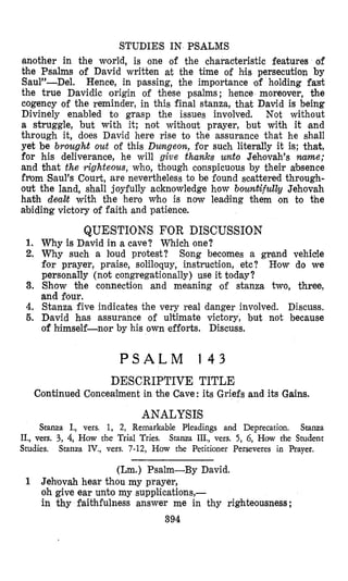 STUDIES IN PSALMS
another in the wo,rld, is one of the characteristic features of
Dhe Psalms of David written at the time of hmis persecution by
Saul”-Del. Hence, in passing, the importance ‘of holding fa’st
the true Davidic origin of these psalms ; hence moreover, the
cogency of the reminder, in this final stanza, that David is being
Divinely enabled to grasp the issues involved. Not without
a struggle, but with it; not without prayer, but with it ,and
through it, does David here rise to the assurance that he shall
yet be brought out of this Dungeon, for such literally it is; that,
for his deliverance, he will give thanks unto Jehovah’s name;
and that the righteous, who, though conspicuous by their absence
fflom Saul’s Court, are nevertheless to be found scattered through-
out the land, shall joyfully acknowledge how bounkifulb Jehovah
hath dea2rt with the hero who is now leading them on to the
abiding victory of faith and patience.
QUESTIONS FOR DISCUSSION
I.. Why is David in a cave? Which one?
2. Why such a loud protest?
for prayer, praise, soliloquy, instruction, etc?
personally (not congregationally) use it today?
and four.
Song becomes a grand vehicle
How do we
3. Show the connection and meaning of stanza two, three,
4. Stanza five indicates the very real danger involved. Discuss.
5. Deavid has assurance of ultimate victory, but not because
of himself-nor by his own efforts. Discuss.
P S A L M 1 4 3
DESCRIPTIVE TITLE
Continued Concealment in the Cave: its Griefs and its Gains.
ANALYSIS
Stanza I., vers. 1, 2, Remarkable Pleadings and Deprecation. Stanza
Stanza III., vers. 5, 6, How the StudentIL, wrs. 3, 4, How the Trial Tries.
Studies. Stanza IV., vers. 7-12, How the Petitioner Perseveres in Psayer.
(Lm.) Psalm-By David.
1 Jehiovah hear thou my prayer,
oh give ear unto my supplications,-
in thy faithfulness answer me in thy righteousness;
394
 