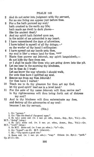 PSALM 143
And do not enter into judgment with thy servant,
for no one living can appear just before thee.
For a foe bath pursued my sou1,l
hath crushed bo the earth my life;
hath made me dwell in dark places-
like the ancient dead;2
And my spirit hath fainted upon me,
in the midst of me astounded is my heart.
I have remembered the days of aforetime,
I have talked to myself of all thy doings,-s
on the works4of thy hand I solciloquise:
I have spread out my hands unto thee,
my soul is like5a weary land for thee. -am
Haste thee answer me Jehovah, my spirit languisheth,-
do not hide thy face from me,
or I shall be made like them who are going down into the pit.
Let me hear in the morning thy kindness,
for in thee dlo I trust:
Let me know the vay wherein I should wzlk,
for unto thee have I uplifted my soul.
Rescue me from my foes Jehovah !
for thee have I waited.O
Teach me to do thy pleasure for thou art my God,
let thy good spirit7lead me in a level land.8
For the sake of thy name Jehlovah wilt thou revive me?
in thy righteousness wilt thou bring forth out of distress
And in thy kindness wilt thou exterminlate my foes,
and destroy all the adversaries of my soul :
because I am thy servant.
my soul?
(Nm.)
2
3
4
6
6
7
8
9
10
11
12
1. Or: “person.”
2. Or: “like the dead of (by-gone) ages.”
3. So (pl.) some cod. (w. 1 ear. pr. edn., Aram., Sep., Syr., Vu1.)-Gn.
M.T. : “doing” (sing.)
4. So (pl.) some cod. (w. 3 ear. pr. edns., Aram,, Sep., Vu1.)-Gn.
M.T. : “work” (sing.)
5. So M.T. Some cod. (w. 7 ear. pr. edns.) : “in”-Gn.
6. Or: “hoped”-so Gt. M.T. (obscure).
7. MI,: “Thy spirit a good one.”
8. Some cod, (w. 1 ear, pr. edn.): “way.” Others (w. Syr.): “path.”
Cp. 27:ll-Gn.
395
 