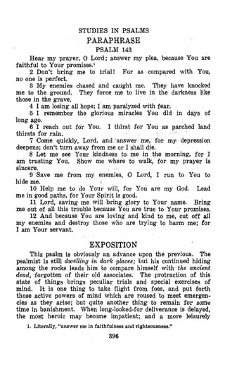 STUDIES IN PSALMS
PARAPHRASE
PSALM 143
Hear my prayer, 0 Lord; answer my plea, because Yiou are
faithful to Your promises.1
2 Don’t bring me to trial! For as compared with You,
no one is perfect.
3 My enemies chfased and caught me. They have knocked
me to the ground. They force me to live in the darkness like
those in the grave.
4 I am losing all hope; I am paralyzed with fear.
6 I remember the glorious miracles You did in days of
long ago.
6 I reach out fdr You. I thirst for You as parched land
thirsts for rain.
7 Come quickly, Lord, and ‘answer me, fop my depression
deepens; don’t turn laway from me or I shall die.
8 Let me see Your kindness to me in the morning, for I
am trusting You. Shlow me where to walk, for my prayer is
sincere.
9 Save me from my enemies, 0 Lord, I run to You to
hide me.
10 Help me to do Your will, for You are my God. Lead
me in good paths, for Your Spirit is good.
11 Lord, saving me will bring glory to Your name. Bring
me out of all this trouble because You are true to Your promises.
12 And becauge You are loving and kind to me, cut off all
my enemies and destroy those who are trying to hlarm me; for
I am Your servant.
EXPOSITION
This psalm is obviously an advance upon the previous. The
psalmist is still dwelling in dark places; but his continued hiding
among the rocks leads him to oompare himself with the ancient
dead, forgotten of their old associates. The protraction of this
state of things brings peculiar trials and special exercises of
mind. It is one thing to take flight from foes, and put forth
those active powers of mind which are roused b meet emergen-
cies as they arise; but quite another thing to remain for some
time in banishment. When long-lookeddfor deliverance is delayed,
the most heroic may become impatient; and a more lehwely
396
1. Literally, “answer me in faithfulness and righteousness.”
 