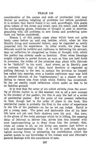 PSALM 143
consideration of the causes and ends of protracted trial may
favour an anxious weighing of problems not before pondered.
It is evident that Dlavid found it so; and, accordingly, this psalm
gives tokens of the stress and strain upon his mind; and, amidst
the overhanging gloom, freshness of thought is seen in exercise,
grappling with old problems in new forms and pondering ques-
tions not before considered.
Stanza I. of this psalm urges pleas which have not quite
lately come before us; and onq besides, which, when let into
David’s living and connected history, may be regarded as newly
projected into his experience. In other words, the pleas that
Jehovah would be faithful and yighteous in delivering his servant,
may on reflection be recognised as forms of thought with which
the psalter has already made us familiar. Even when blessings
sought originate in purest favour, as soon as they are held forth
in promises, the holder of the promises may plead with Jehovah
to be “faithful” to his word. And where, as in David’s case
in contrast with that of Saul, loyal devotion is regarded as
putting Jehovah to the test, to sustain the devotion he himself
has called into exercise, even a humble petitioner may wax bold
to remind Jehovah of his “righteousness,” as a reason for not
failing to rescue him from trials which fidelity has occasioned.
So far we readily recall reflections which make us feel to be
on familiar ground.
It is true that the sense of sin which shi-inks from the sever-
ity of Divine justice is, in like maanner, not at all a new concept
to the student of the psalter; for this is only the last of a series
of penitential psalms. But the point of our present reflection
is, that, though last in the order of place in the book, this
penitential psalm is probably the first in the order o i experience
in the life of the psalmist-so far as we can judge. David is
yet a young man. The great and deplorable sins of his later
life have not yet cast their shadows over his soul. But here,
in the gloom of the rocks amongst which he is hiding, the seeming
delay of Jehovah to deliver him, drives him into himself with
such heart-searching as to draw from him the protest, that,
when all comes to all, no one living cum appear just before a
holy and heart-searching God. It is well to note this psycho-
logical moving force, in estimating the contribution which the
psalter makes to our knowledge of the human soul and Jehovah’s
general dealings with the consciences of men.
397
 