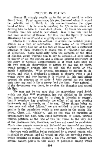 STUDIES IN PSALMS
Stanna 11. sharply recalls us to the actual world in which
David lived. To all appearance, his foe, Saul-of whom it would
be pedantic not to think in this connection-has the upper
hand of him: it is he who is crus(hing his life to the earth and
driving him to hide in these dark places. At times his courage
forsakes him: his mind is bewildered. Was it for this that he
bad been anointed of Samuel; for this, that the Spirit of Sacred
Minstrelsy had so oft and so mightily come upon him?
Stanza 111. widens our outlook: it reveals the banished young
soldier as a man of meditation. How many of its treasures
Sacred History had laid at his feet we know not; but a sufficient
selection of them, evidently, to enable him to remember the days
of afov-etime. Some familiarity with the contents of the Book
of Exodus, would warrant him to say to Jehovah-I have talked
to myself of all thy doings; and a similar general knowledge of
the story of Genesis, complemented as it must have been by
his own open-air observations of nature by day and by night,
would naturally prepare him to add-on the works of Thy
hands I soliloquise. With oriental proneness to gesture in de-
votion, and with a shepherd’s alertness to observe when a land
lwants water and how barren it is without it,-his meditations
prompt his prayers as he adds-I have spread out m y hands
unit0 thee, m y soul is like a weary land for thee. Very natural-
if the devoutness was there, to awaken his thoughts and unseal
his lips.
We may not be too sure that the mysterious word Sehh,
which our sign ‘EJIB represents, has yet yielded up its secret;
but, assuming, as our sign by its form is intended to suggest,
that it somehow has practically the effect of at once pointing
backwards and forwards, as if to say, “These things being so,
then note well what follows,” we are entitled to note how sug-
gestive is the translation which is now made in the psalm (Cp.
Intro., Chap. III., “Selah”). All, so far, may be regarded as
preliminary ; but now, with rapid movements of desire, petition
follows petition, at the rate of two per verse, to the very end
of the psalm,-which, therefore, we’have not cared to subdivide :
Haste thee answer me-do not hide-let m e hear-let me know
-rescue -teach -lead -revive - bring forth -externinate
--destroy: each petition being sustained by a cogent reason why
it should be granted; and all wound up with the crowning reason,
which explains so much: because I arm Thy servant. There are
several salient points in this volley of petitions: among which
398
 
