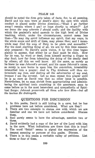 PSALM 143
should be noted the firm grip taken of facts, for, to all seeming,
David and his men were at death’s d0o.r; the care with which
conduct is placed under Divine direction--“Shall I go further
away? remain where 1 am? or hope shortly to return?” Let
m e know the way wherein I shouid wallc; and the facility with
which the psalmist’s mind ascends to the high level o i Divine
teaching, which, under the circumstances, cannot mean less
than-“So may thy spirit influence my spirit, that my ways, in
the whole scope and drift of them, may please thee; and I mean-
while may find the way of Duty to be plain and accessible.”
For the most startling thing olf all, we are by this time measur-
ably prepared: To David’s quick vision, it by this time began
plainly to appear, that either he or Saul must be slain. How
far he was, by word or deed, from himself moving a finger to
slay Saul; how far from tolerating the doing of the deadly deed
by others; all this we well know, All the same, as surely as
he knew he was Jehovah’s servafit, and his cause Jehovah’s cause,
so surely is now borne in upon him the conviction, irresistibly
intensified into a prayer: And in T h y kindness wilt thou ex-
termimte m y foes, and destroy all the adversaries of m y s o d ,
because I am thy servant. Let no man repeat this prayer until
he ig as sure as David was that no other issue is possible.
Nevertheless, let no man shrink from appropriating and adminis-
tering the spiritual tonic consisting in the assurance, soon to
come before us in the most benevolent and sympathetic of Spiri-
tual Songs: Jehovah preserveth all them who love Him-but all
the lawless H e destroyeth.
QUESTIONS FOR DISCUSSION
1. In this psalm, David is still hiding in a cave, but he has
problems here not before considered.
2. There are two concepts in stanza one with which we are
familiar and one we have not before considered. Discuss
them.
3. Saul surely seems to have the advantage, mention two or
three.
4. David evidently had a copy of the law of the Lord with him
in the cave. What indications are there that this is true?
5. The word “Elelah” seems to signal the expression of the
deepest meaning or purpose of this psalm. Discuss.
6. There is in this psalm a veritable valley of petitions. List
three or frour of them.
399
What are they?
 