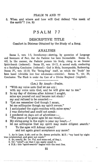 PSALM 76 AND 77
6, When and where and how will God defend “the meek of
the earth”? (vs. 9)
P S A L M 7 7
DESCRIPTIVE TITLE
Comfort in Distress Obtained by the Study of a Song,
ANALYSIS
Stanza I,, vers. 1-3, Introductory-shewing, by quotation of Language
and Statement of Fact, that the Psalmist has been Inconsolable. Stanza II.,
4-9, In like manner, the Psalmist pursues his Study, rising to an Intense
Spirit-Search (indented). Stanza III., vers. 10-15, A second study, conducting
to a Satisfying Conclusion (indented) : God is Holy, Incomparable, Redeeming.
Stanza IV., vers. 16-19, The “StringSong” itself, on which the “Study” has
been based (divisible into four sub-stanzas-tristichs) , Stmza V., ver. 20,
Conclusion: The Flock is under the Care of a Divine Shepherd (implied).
(Lm.) By Asaph-Psalm.
1 “With my voice unto God let me cry:
with my voice unto God, and he will give ear to me.”
2 In my day of distress after Adonai I sought,
mine eye poured out and became not s1ack:l
my soul refused to be consoled :-
3 “Let me remember God though I moan,
let me soliloquise though my spirit swoon.”
4 I anticipated the night-watches with mine eyes,z
I was disturbed and could not speak:
6 I pondered on days out of aforetime:-
“The years of by-gone ages let me recall,-
6 My string-song in the night is near my heart,-3
let me soliloquise that my spirit may make diligent search.4
7 To the ages will Adonai reject?
and not again grant acceptance any more?
1. As in Lam. 3:49; and so Dr. deems probable. M.T.:“my hand by night
2. So, nearly, Br. (w. Vul. and some cod, of Sep.),
3. Or: “mind”-so that I can easily recall it.
4 N.B. : this “spirit-search” begins with the next line.
was outstretched, and grew not numb.”
31
 