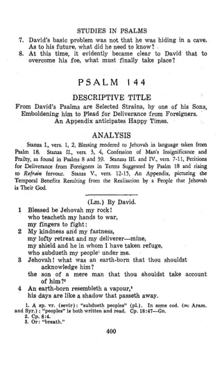 STUDIES IN PSALMS
7. David’s basic problem was not that he was hiding in a cave.
As to his future, what did he need to know? I
8. At this time, it evidently became clear to David Chat to
overcome his foe, what must finally take place?
P S A L M 1 4 4
DESCRIPTIVE TITLE
From David’s Psalms are Selected Strains, by one of his Sons,
Emlboldening him to Plead for Deliverance from Foreigners. .
An Appendix anticipates Happy Times.
ANALYSIS
Stanza I., vers. 1, 2, Blessing rendered to Jehovah in language taken from
Psalm 18. Stanza IL, vers. 3, 4, Confession of Man’s Insignificance and
Frailty, as found in Psalms 8 and 39. Stanzas 111. and IV., vers. 7-11, Petitions
for Deliverance from Foreigners in Terms Suggested by Psalm 18 and rising
to Refmh fervour. Stanza V., vers. 12-15, An Appendix, picturing the
Temporal Benefits Resulting from the Realisation by a People that Jehovah
is Their God.
(Lm.) By David.
1 Blessed be Jehovah my rock!
who teacheth my hands to war,
my fingers to fight:
2 My kindness and my fastness,
my lofty retreat and my deliverer-mine,
my shield and he in whom I have taken refuge,
who subdueth my people’ under me.
3 Jehovah! what was an earth-born that thou shouldst
the son of a mere man that thou shouldst take account
4 An earth-born resembleth a v a p o ~ r , ~
his days are like a shadow that passeth away.
1. A sp. vr. (sevir): “subdueth peoples” (pl.), In sqme cod. (,w Aram.
2. cp. 8:4.
3. Or: “breath.”
acknowledge him ?
of him ?2
and Syr.): “peoples” is both written and read. Cp. 18:47-Gn.
400
 