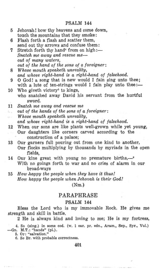 PSALM 144
Jehovah! bow thy heavens and come down,
touch the mountains that they smoke:
Flash forth a flash and scatter them,
send out thy arrows and confuse them:
Stretch forth thy hand4from on high:-
Snatch me away and rescue me-
out of many waters,
out of the hand of the sons of a foreigner:
Whose mouth speakelh unreality,
and whose right-hand is a right,knd of fakeholod.
0 God! a song that is new would I fain sing unto thee;
with a lute of ten-strings would I fain play unto thee:-
Who giveth victory5to kings,
who snatched away David his servant; from the hurtful
Snatch m e away and rescue me
out of the hands of the sons of a foreigner:
Whose mouth speaketh unreality,
and whose right-hand is a rig,ht-hund of falsehood.
When our sons are like plants well-grown while yet young,
Our daughters like corners carved according to the
Our garners full pouring out from one kind to another,
Our flocks multiplying by thousands by myriads in the open
Our kine great with young no premature births+
With no goings forth to war and no cries of alarm in our
How h w p y the people when they have it thus!
H~owhappy the people when Jehovah is their God!
sword.
construction of a palace;
fields,
broad-ways
mm.1
6
6
7
8
9
10
11
12
13
14
15
PARAPHRASE
PSALM 144
Bless the Lord who is my immovable Rock. Re gives me
2 He is always kind and loving to me; He is my fortress,
4, So (sing.) in some cod. (w. 1 ear. pr. edn., Aram., Sep., Syr., Vul.)
-Gn. M.T.:“hands” (PI,),
6. Or : “salvation.”
6. So Br. with probable correctness.
strength and skill in battle.
401
 