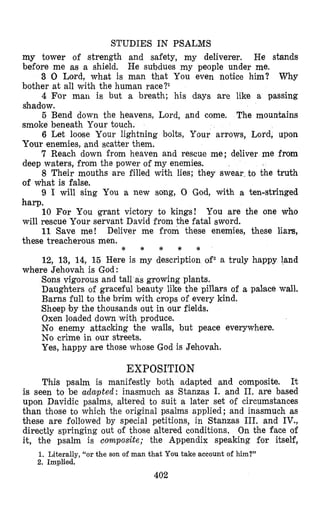 STUDIES IN PSALMS
my tower of strength and safety, my deliverer, He stands
before me as a shield. He subdues my people under me.
3 0 Lord, what is man that You even notice him? Why
bother at all with the human race?I
4 For marl is but a breath; his days are like a passing
ghad’ow.
5 Bend down the heavens, Lord, and come. The mountains
smoke beneath Your touch.
6 Let loose Your lightning bolts, Your arrows, Lord, upon
Your enemies, and scatter them.
7 Reach down from heaven and rescue me; deliver me from
deep waters, from the power of my enemies.
8 Their mouths are filled with lies; they swear to the truth
of what is false.
9 I will sing You a new song, 0 God, with a ten-stringed
harp.
10 For You grant victory to kings! You are the one who
will rescue Your servant David from the fatal sword.
11 Save me! Deliver me from these enemies, these liars,
these treacherous men.
* * * * *
12, 13, 14, 15 Here is my description ofz a truly happy land
Sons vigorous and tall as growing plants.
Daughters of graceful beauty like the pillars of a palmace wall.
Barns full to the brim with crops of every kind.
Sheep by the thousands out in our fields.
Oxen loaded down with produce.
No enemy attacking the walls, but peace everywhere.
No crime in our streets.
Yes, happy are those whose God is Jehovah.
where Jehovah is God:
EXPOSITION
This psalm is manifestly both adapted and composite. It
is seen to be adapted: inasmuch as Stanzas I. and 11. are based
upon Davidic psalms, altered to suit a later set of circumstances
than those to which the original psalms applied; and inasmuch as
these are followed by special petitions, in Stanzas 111. and IV.,
directly springing out of those altered conditions. On the face of
it, the psalm is composite; the Appendix speaking for itself,
1. Literally, “or the son of man that You take account of him?”
2. Implied.
402
 