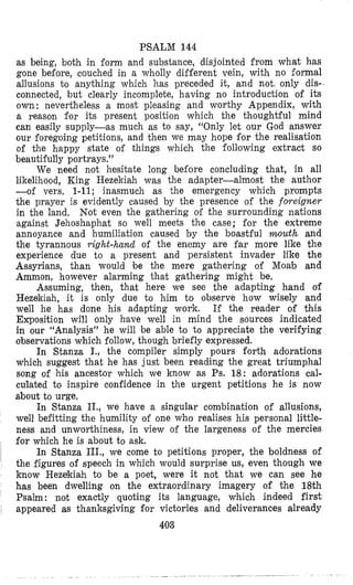 PSALM 144
as being, both in form and substance, disjointed from what has
gone before, couched in a wholly different vein, with no formal
allusions to anything which has preceded it, and not. only dis-
connected, but clearly incomplete, having no introduction of its
own : nevertheless a most pleasing and worthy Appendix, with
a reason for its present position which the thoughtful mind
can easily supply-as much as to say, “Only let our God answer
our foregoing petitions, and then we may hope for the realisation
of the happy state of things which the following extract so
beautifully portrays.”
We need not hesitate long before concluding that, in all
likelihood, King Hezekiah was the adapter-almost the author
-of vers. 1-11; inasmuch as the emergency which prompts
the prayer is evidently caused by the presence of the f o w i g n e r
in the land, Not even the gathering of the surrounding nations
against Jehoshaphat so well meets the case; for the extreme
annoyance and humiliation caused by the boastful mouth and
the tyrannous right-hand of the enemy are far more like the
experience due to a present and persistent invader like the
Assyrians, than would be the mere gathering of Moab and
Ammon, however alarming that gathering might be.
Assuming, then, that here we see the adapting hand of
Hezekiah, it is only due to him to observe how wisely and
well he has done his adapting work. If the reader of this
Exposition will only have well in mind the sources indicated
in our “Analysis” he will be able to to appreciate the verifying
observations which follow, though briefly expressed.
In Stanza I., the compiler simply pours forth adorations
which suggest that he has just been reading the great triumphal
song of his ancestor which we know as Ps. 18: adorations cal-
culated to inspire confidence in the urgent petitions he is now
about to urge.
In Stanza II., we have a singular combination of allusions,
well befitting the humility of one who realises his personal little-
ness and unworthiness, in view of the largeness of the mercies
for which he is about to ask.
In Stanza III., we come to petitions proper, the boldness of
the figures of speech in which would surprise us, even though we
know Hezekiah to be a poet, were it not that we can see he
has been dwelling on the extraordinary imagery of the 18th
Psalm : not exactly quoting its language, which indeed first
appeared as thanksgiving for victories and deliverances already
403
 